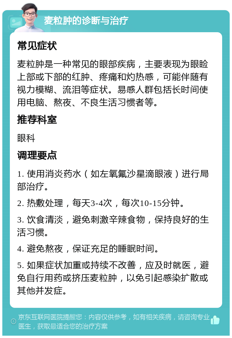 麦粒肿的诊断与治疗 常见症状 麦粒肿是一种常见的眼部疾病，主要表现为眼睑上部或下部的红肿、疼痛和灼热感，可能伴随有视力模糊、流泪等症状。易感人群包括长时间使用电脑、熬夜、不良生活习惯者等。 推荐科室 眼科 调理要点 1. 使用消炎药水（如左氧氟沙星滴眼液）进行局部治疗。 2. 热敷处理，每天3-4次，每次10-15分钟。 3. 饮食清淡，避免刺激辛辣食物，保持良好的生活习惯。 4. 避免熬夜，保证充足的睡眠时间。 5. 如果症状加重或持续不改善，应及时就医，避免自行用药或挤压麦粒肿，以免引起感染扩散或其他并发症。