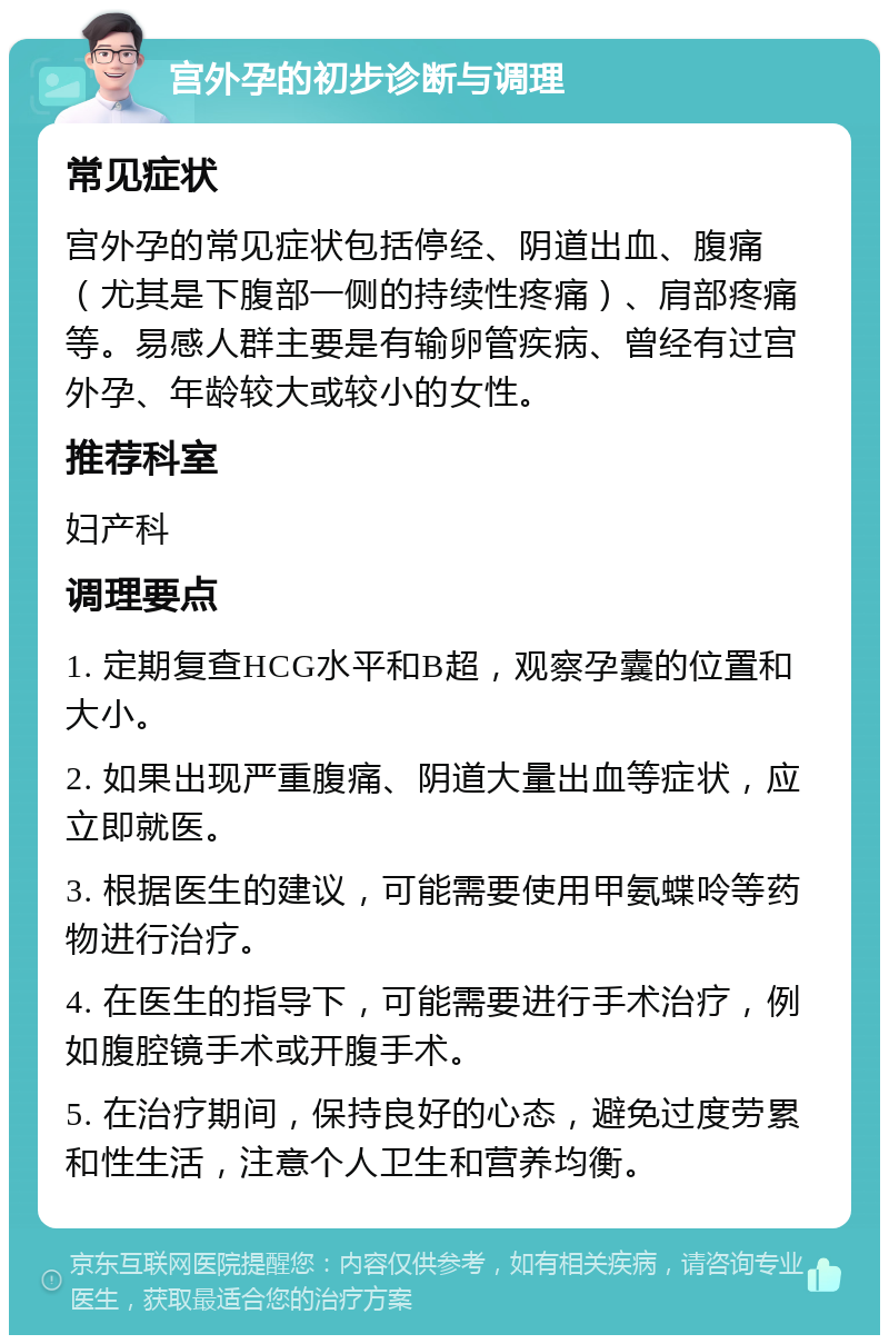 宫外孕的初步诊断与调理 常见症状 宫外孕的常见症状包括停经、阴道出血、腹痛（尤其是下腹部一侧的持续性疼痛）、肩部疼痛等。易感人群主要是有输卵管疾病、曾经有过宫外孕、年龄较大或较小的女性。 推荐科室 妇产科 调理要点 1. 定期复查HCG水平和B超，观察孕囊的位置和大小。 2. 如果出现严重腹痛、阴道大量出血等症状，应立即就医。 3. 根据医生的建议，可能需要使用甲氨蝶呤等药物进行治疗。 4. 在医生的指导下，可能需要进行手术治疗，例如腹腔镜手术或开腹手术。 5. 在治疗期间，保持良好的心态，避免过度劳累和性生活，注意个人卫生和营养均衡。