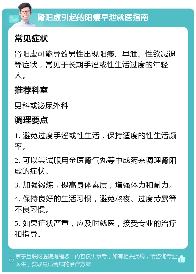 肾阳虚引起的阳痿早泄就医指南 常见症状 肾阳虚可能导致男性出现阳痿、早泄、性欲减退等症状，常见于长期手淫或性生活过度的年轻人。 推荐科室 男科或泌尿外科 调理要点 1. 避免过度手淫或性生活，保持适度的性生活频率。 2. 可以尝试服用金匮肾气丸等中成药来调理肾阳虚的症状。 3. 加强锻炼，提高身体素质，增强体力和耐力。 4. 保持良好的生活习惯，避免熬夜、过度劳累等不良习惯。 5. 如果症状严重，应及时就医，接受专业的治疗和指导。