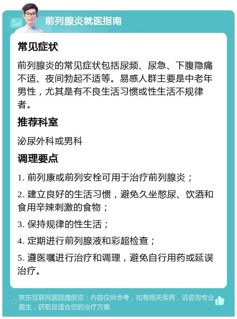 前列腺炎就医指南 常见症状 前列腺炎的常见症状包括尿频、尿急、下腹隐痛不适、夜间勃起不适等。易感人群主要是中老年男性，尤其是有不良生活习惯或性生活不规律者。 推荐科室 泌尿外科或男科 调理要点 1. 前列康或前列安栓可用于治疗前列腺炎； 2. 建立良好的生活习惯，避免久坐憋尿、饮酒和食用辛辣刺激的食物； 3. 保持规律的性生活； 4. 定期进行前列腺液和彩超检查； 5. 遵医嘱进行治疗和调理，避免自行用药或延误治疗。