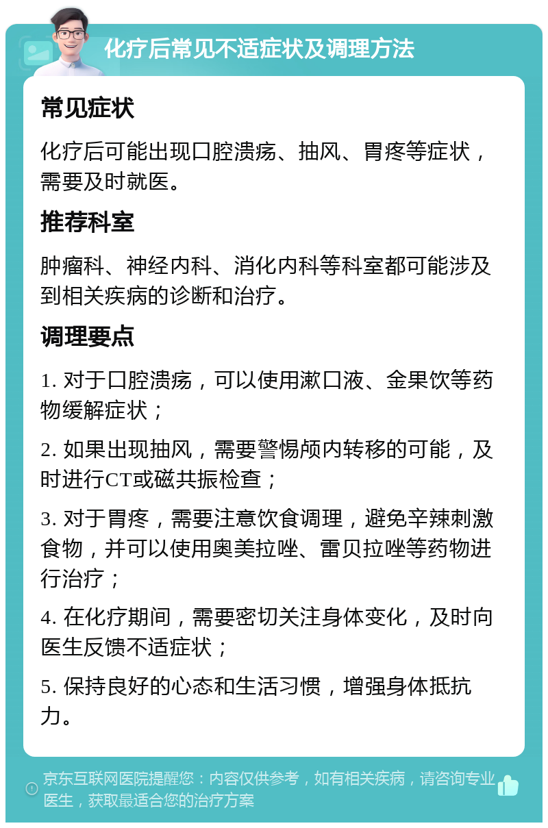 化疗后常见不适症状及调理方法 常见症状 化疗后可能出现口腔溃疡、抽风、胃疼等症状，需要及时就医。 推荐科室 肿瘤科、神经内科、消化内科等科室都可能涉及到相关疾病的诊断和治疗。 调理要点 1. 对于口腔溃疡，可以使用漱口液、金果饮等药物缓解症状； 2. 如果出现抽风，需要警惕颅内转移的可能，及时进行CT或磁共振检查； 3. 对于胃疼，需要注意饮食调理，避免辛辣刺激食物，并可以使用奥美拉唑、雷贝拉唑等药物进行治疗； 4. 在化疗期间，需要密切关注身体变化，及时向医生反馈不适症状； 5. 保持良好的心态和生活习惯，增强身体抵抗力。