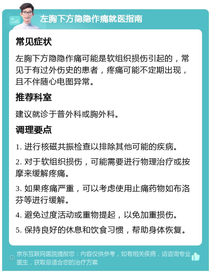 左胸下方隐隐作痛就医指南 常见症状 左胸下方隐隐作痛可能是软组织损伤引起的，常见于有过外伤史的患者，疼痛可能不定期出现，且不伴随心电图异常。 推荐科室 建议就诊于普外科或胸外科。 调理要点 1. 进行核磁共振检查以排除其他可能的疾病。 2. 对于软组织损伤，可能需要进行物理治疗或按摩来缓解疼痛。 3. 如果疼痛严重，可以考虑使用止痛药物如布洛芬等进行缓解。 4. 避免过度活动或重物提起，以免加重损伤。 5. 保持良好的休息和饮食习惯，帮助身体恢复。