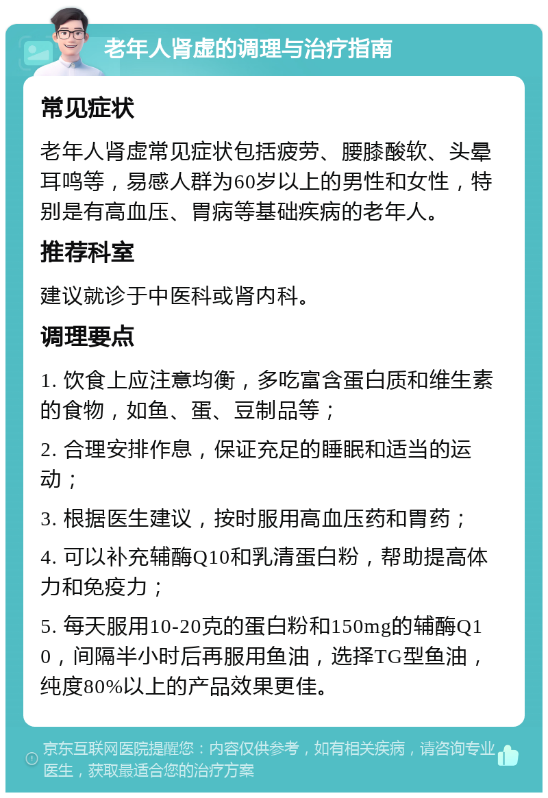 老年人肾虚的调理与治疗指南 常见症状 老年人肾虚常见症状包括疲劳、腰膝酸软、头晕耳鸣等，易感人群为60岁以上的男性和女性，特别是有高血压、胃病等基础疾病的老年人。 推荐科室 建议就诊于中医科或肾内科。 调理要点 1. 饮食上应注意均衡，多吃富含蛋白质和维生素的食物，如鱼、蛋、豆制品等； 2. 合理安排作息，保证充足的睡眠和适当的运动； 3. 根据医生建议，按时服用高血压药和胃药； 4. 可以补充辅酶Q10和乳清蛋白粉，帮助提高体力和免疫力； 5. 每天服用10-20克的蛋白粉和150mg的辅酶Q10，间隔半小时后再服用鱼油，选择TG型鱼油，纯度80%以上的产品效果更佳。