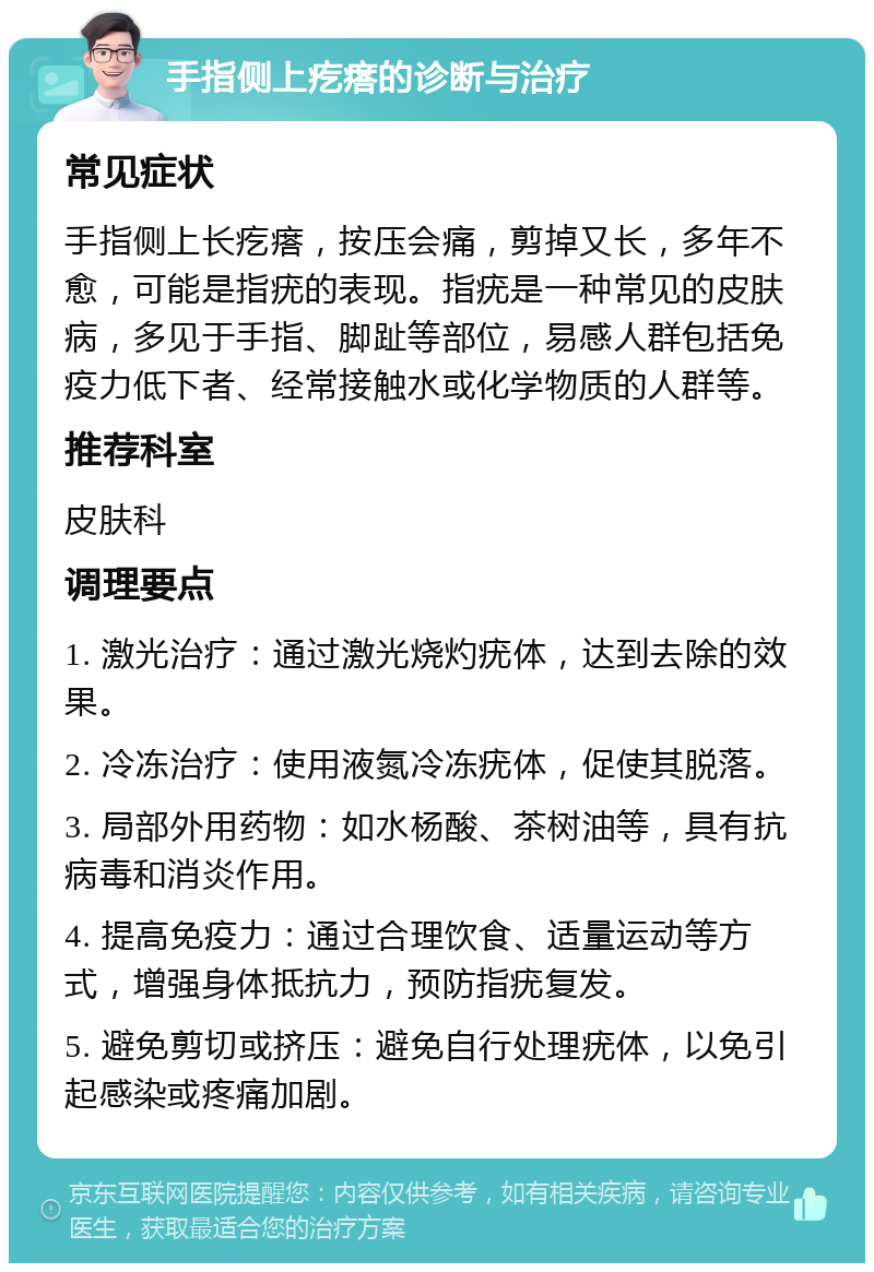 手指侧上疙瘩的诊断与治疗 常见症状 手指侧上长疙瘩，按压会痛，剪掉又长，多年不愈，可能是指疣的表现。指疣是一种常见的皮肤病，多见于手指、脚趾等部位，易感人群包括免疫力低下者、经常接触水或化学物质的人群等。 推荐科室 皮肤科 调理要点 1. 激光治疗：通过激光烧灼疣体，达到去除的效果。 2. 冷冻治疗：使用液氮冷冻疣体，促使其脱落。 3. 局部外用药物：如水杨酸、茶树油等，具有抗病毒和消炎作用。 4. 提高免疫力：通过合理饮食、适量运动等方式，增强身体抵抗力，预防指疣复发。 5. 避免剪切或挤压：避免自行处理疣体，以免引起感染或疼痛加剧。