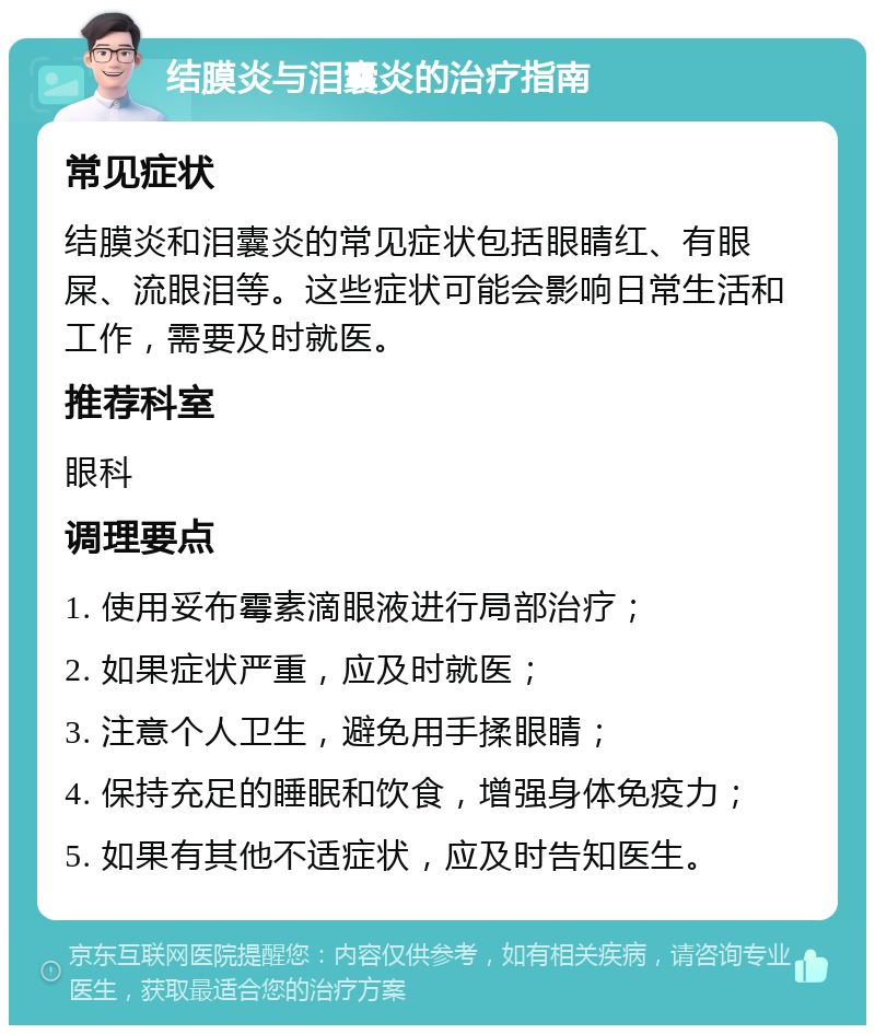 结膜炎与泪囊炎的治疗指南 常见症状 结膜炎和泪囊炎的常见症状包括眼睛红、有眼屎、流眼泪等。这些症状可能会影响日常生活和工作，需要及时就医。 推荐科室 眼科 调理要点 1. 使用妥布霉素滴眼液进行局部治疗； 2. 如果症状严重，应及时就医； 3. 注意个人卫生，避免用手揉眼睛； 4. 保持充足的睡眠和饮食，增强身体免疫力； 5. 如果有其他不适症状，应及时告知医生。