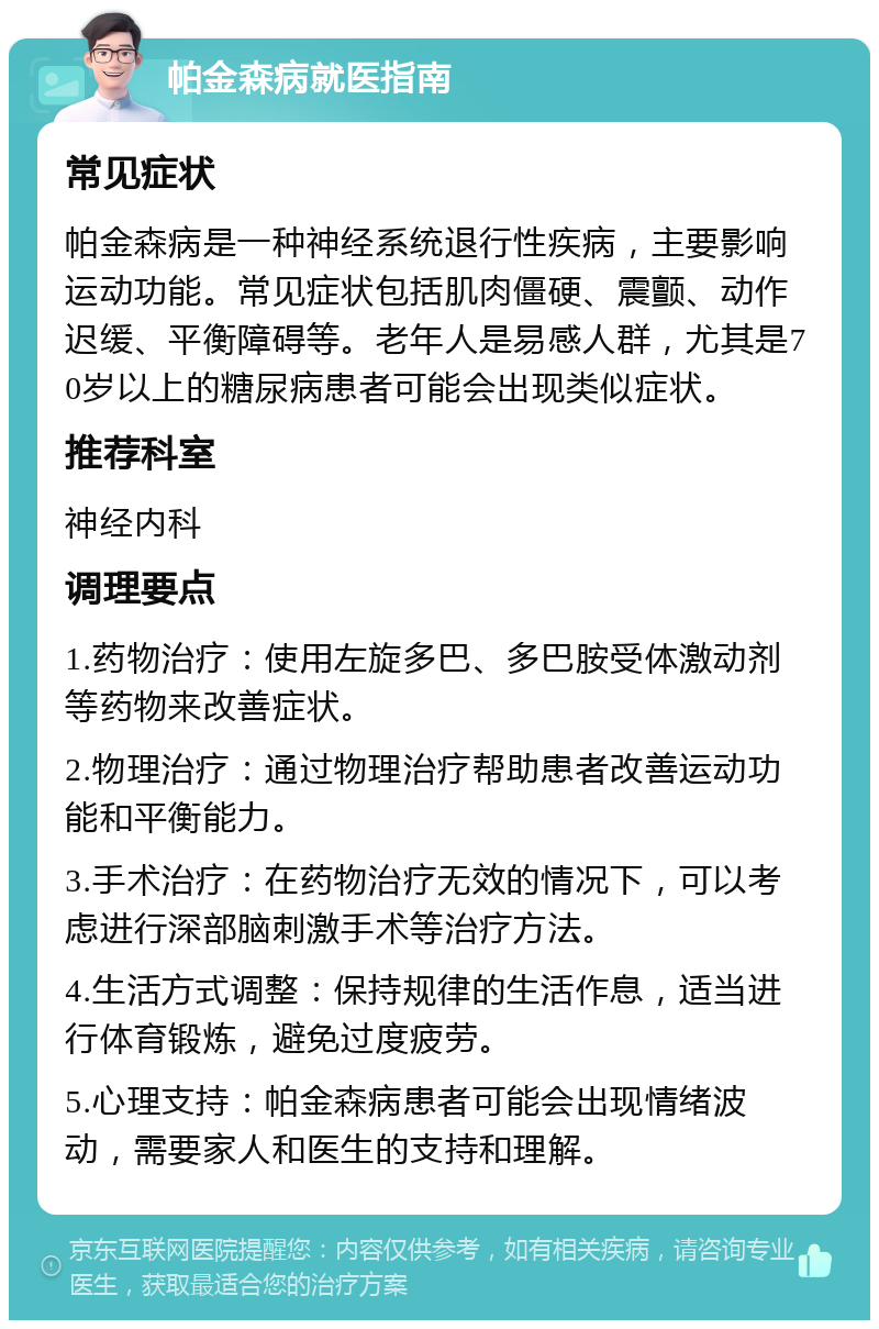 帕金森病就医指南 常见症状 帕金森病是一种神经系统退行性疾病，主要影响运动功能。常见症状包括肌肉僵硬、震颤、动作迟缓、平衡障碍等。老年人是易感人群，尤其是70岁以上的糖尿病患者可能会出现类似症状。 推荐科室 神经内科 调理要点 1.药物治疗：使用左旋多巴、多巴胺受体激动剂等药物来改善症状。 2.物理治疗：通过物理治疗帮助患者改善运动功能和平衡能力。 3.手术治疗：在药物治疗无效的情况下，可以考虑进行深部脑刺激手术等治疗方法。 4.生活方式调整：保持规律的生活作息，适当进行体育锻炼，避免过度疲劳。 5.心理支持：帕金森病患者可能会出现情绪波动，需要家人和医生的支持和理解。