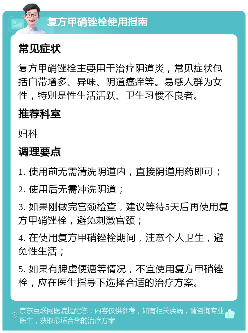 复方甲硝锉栓使用指南 常见症状 复方甲硝锉栓主要用于治疗阴道炎，常见症状包括白带增多、异味、阴道瘙痒等。易感人群为女性，特别是性生活活跃、卫生习惯不良者。 推荐科室 妇科 调理要点 1. 使用前无需清洗阴道内，直接阴道用药即可； 2. 使用后无需冲洗阴道； 3. 如果刚做完宫颈检查，建议等待5天后再使用复方甲硝锉栓，避免刺激宫颈； 4. 在使用复方甲硝锉栓期间，注意个人卫生，避免性生活； 5. 如果有脾虚便溏等情况，不宜使用复方甲硝锉栓，应在医生指导下选择合适的治疗方案。