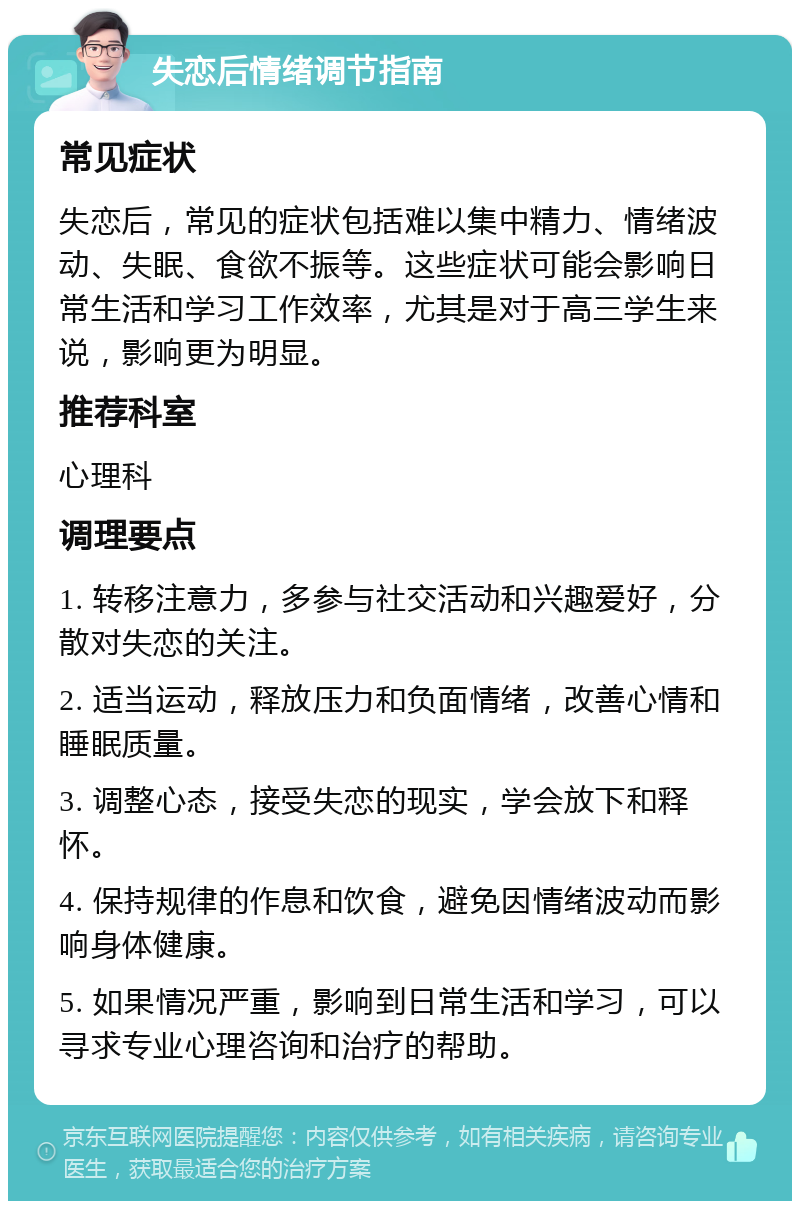 失恋后情绪调节指南 常见症状 失恋后，常见的症状包括难以集中精力、情绪波动、失眠、食欲不振等。这些症状可能会影响日常生活和学习工作效率，尤其是对于高三学生来说，影响更为明显。 推荐科室 心理科 调理要点 1. 转移注意力，多参与社交活动和兴趣爱好，分散对失恋的关注。 2. 适当运动，释放压力和负面情绪，改善心情和睡眠质量。 3. 调整心态，接受失恋的现实，学会放下和释怀。 4. 保持规律的作息和饮食，避免因情绪波动而影响身体健康。 5. 如果情况严重，影响到日常生活和学习，可以寻求专业心理咨询和治疗的帮助。