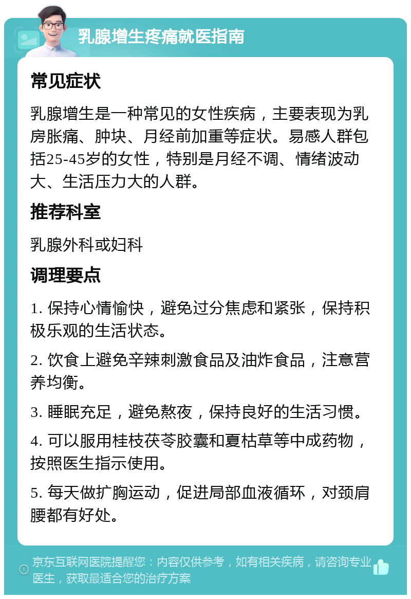 乳腺增生疼痛就医指南 常见症状 乳腺增生是一种常见的女性疾病，主要表现为乳房胀痛、肿块、月经前加重等症状。易感人群包括25-45岁的女性，特别是月经不调、情绪波动大、生活压力大的人群。 推荐科室 乳腺外科或妇科 调理要点 1. 保持心情愉快，避免过分焦虑和紧张，保持积极乐观的生活状态。 2. 饮食上避免辛辣刺激食品及油炸食品，注意营养均衡。 3. 睡眠充足，避免熬夜，保持良好的生活习惯。 4. 可以服用桂枝茯苓胶囊和夏枯草等中成药物，按照医生指示使用。 5. 每天做扩胸运动，促进局部血液循环，对颈肩腰都有好处。