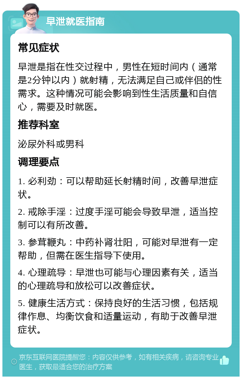 早泄就医指南 常见症状 早泄是指在性交过程中，男性在短时间内（通常是2分钟以内）就射精，无法满足自己或伴侣的性需求。这种情况可能会影响到性生活质量和自信心，需要及时就医。 推荐科室 泌尿外科或男科 调理要点 1. 必利劲：可以帮助延长射精时间，改善早泄症状。 2. 戒除手淫：过度手淫可能会导致早泄，适当控制可以有所改善。 3. 参茸鞭丸：中药补肾壮阳，可能对早泄有一定帮助，但需在医生指导下使用。 4. 心理疏导：早泄也可能与心理因素有关，适当的心理疏导和放松可以改善症状。 5. 健康生活方式：保持良好的生活习惯，包括规律作息、均衡饮食和适量运动，有助于改善早泄症状。