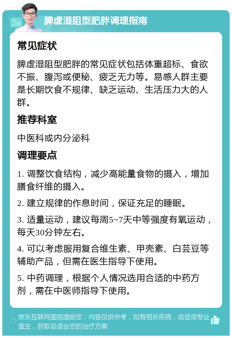 脾虚湿阻型肥胖调理指南 常见症状 脾虚湿阻型肥胖的常见症状包括体重超标、食欲不振、腹泻或便秘、疲乏无力等。易感人群主要是长期饮食不规律、缺乏运动、生活压力大的人群。 推荐科室 中医科或内分泌科 调理要点 1. 调整饮食结构，减少高能量食物的摄入，增加膳食纤维的摄入。 2. 建立规律的作息时间，保证充足的睡眠。 3. 适量运动，建议每周5~7天中等强度有氧运动，每天30分钟左右。 4. 可以考虑服用复合维生素、甲壳素、白芸豆等辅助产品，但需在医生指导下使用。 5. 中药调理，根据个人情况选用合适的中药方剂，需在中医师指导下使用。