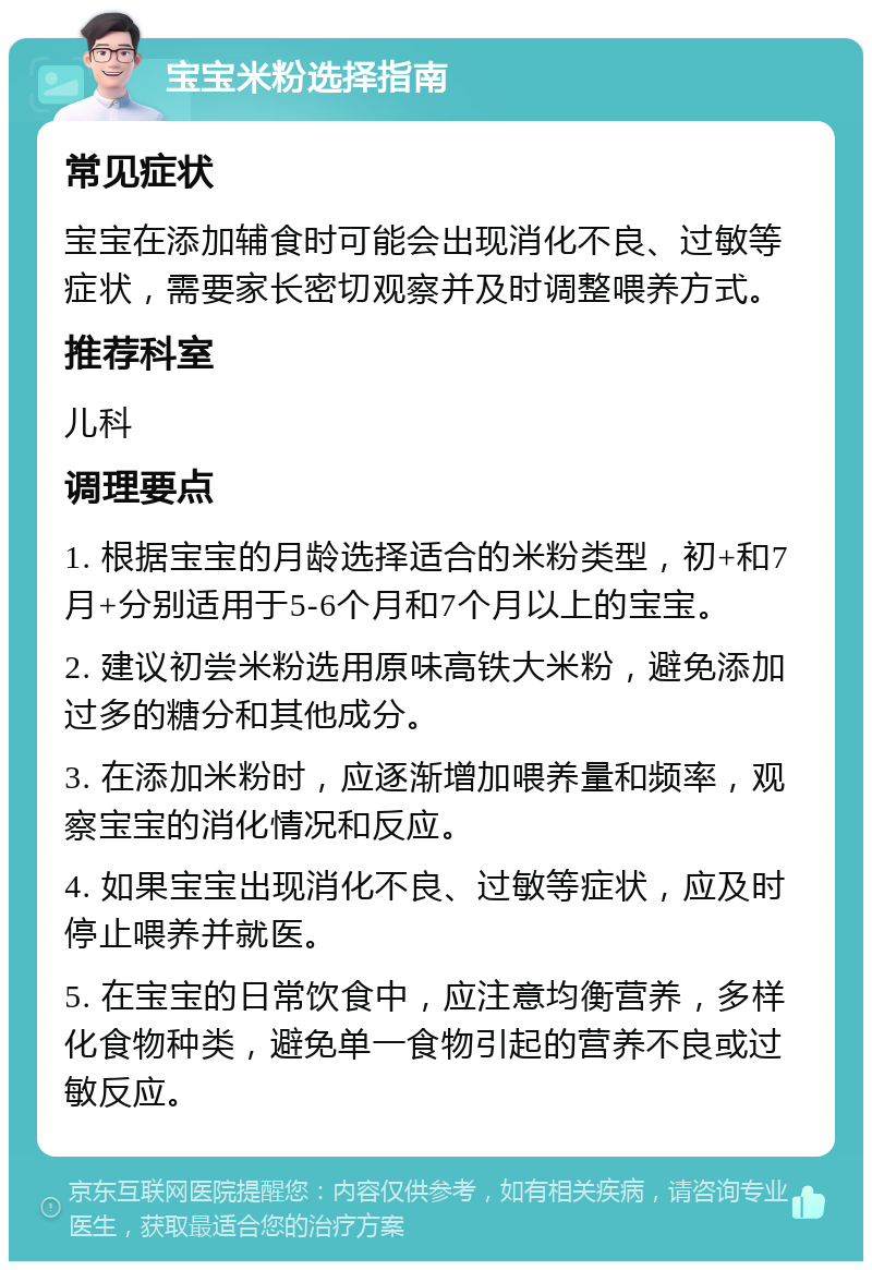 宝宝米粉选择指南 常见症状 宝宝在添加辅食时可能会出现消化不良、过敏等症状，需要家长密切观察并及时调整喂养方式。 推荐科室 儿科 调理要点 1. 根据宝宝的月龄选择适合的米粉类型，初+和7月+分别适用于5-6个月和7个月以上的宝宝。 2. 建议初尝米粉选用原味高铁大米粉，避免添加过多的糖分和其他成分。 3. 在添加米粉时，应逐渐增加喂养量和频率，观察宝宝的消化情况和反应。 4. 如果宝宝出现消化不良、过敏等症状，应及时停止喂养并就医。 5. 在宝宝的日常饮食中，应注意均衡营养，多样化食物种类，避免单一食物引起的营养不良或过敏反应。