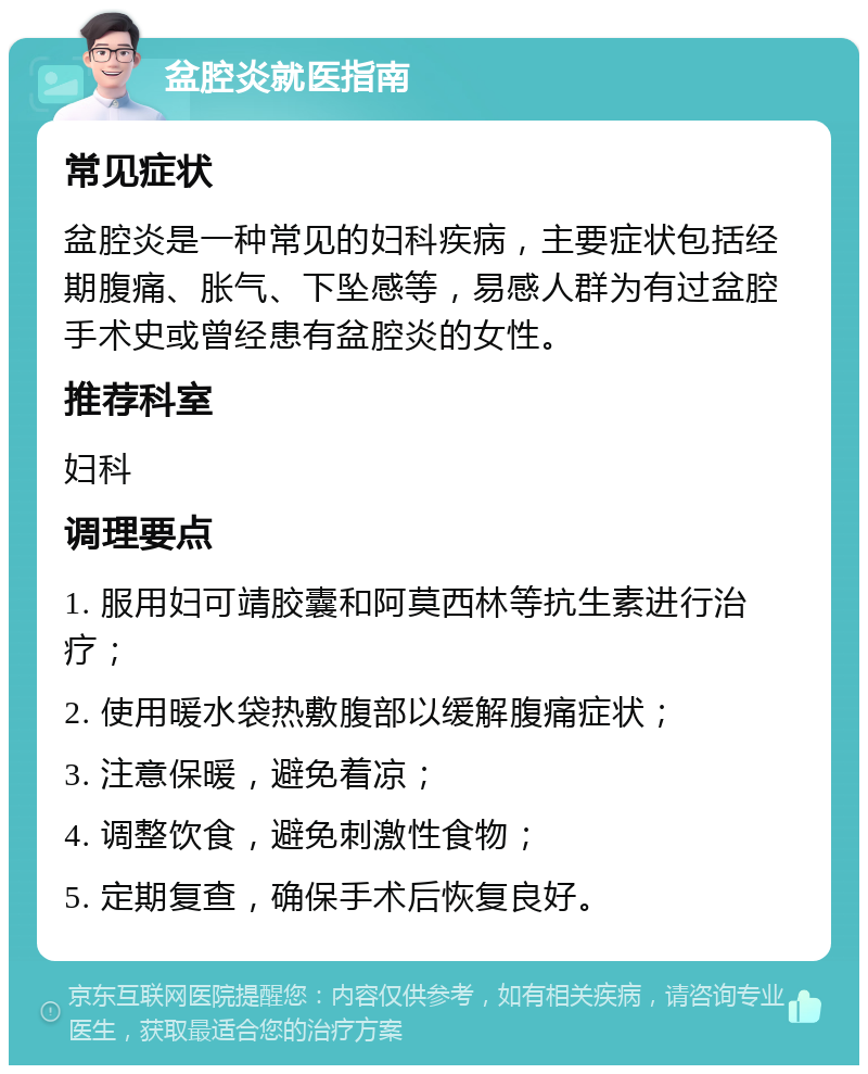 盆腔炎就医指南 常见症状 盆腔炎是一种常见的妇科疾病，主要症状包括经期腹痛、胀气、下坠感等，易感人群为有过盆腔手术史或曾经患有盆腔炎的女性。 推荐科室 妇科 调理要点 1. 服用妇可靖胶囊和阿莫西林等抗生素进行治疗； 2. 使用暖水袋热敷腹部以缓解腹痛症状； 3. 注意保暖，避免着凉； 4. 调整饮食，避免刺激性食物； 5. 定期复查，确保手术后恢复良好。