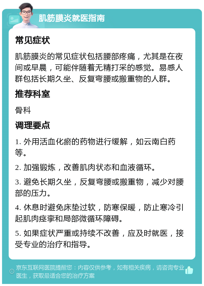 肌筋膜炎就医指南 常见症状 肌筋膜炎的常见症状包括腰部疼痛，尤其是在夜间或早晨，可能伴随着无精打采的感觉。易感人群包括长期久坐、反复弯腰或搬重物的人群。 推荐科室 骨科 调理要点 1. 外用活血化瘀的药物进行缓解，如云南白药等。 2. 加强锻炼，改善肌肉状态和血液循环。 3. 避免长期久坐，反复弯腰或搬重物，减少对腰部的压力。 4. 休息时避免床垫过软，防寒保暖，防止寒冷引起肌肉痉挛和局部微循环障碍。 5. 如果症状严重或持续不改善，应及时就医，接受专业的治疗和指导。