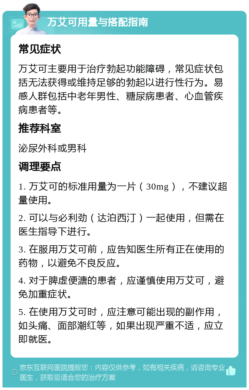 万艾可用量与搭配指南 常见症状 万艾可主要用于治疗勃起功能障碍，常见症状包括无法获得或维持足够的勃起以进行性行为。易感人群包括中老年男性、糖尿病患者、心血管疾病患者等。 推荐科室 泌尿外科或男科 调理要点 1. 万艾可的标准用量为一片（30mg），不建议超量使用。 2. 可以与必利劲（达泊西汀）一起使用，但需在医生指导下进行。 3. 在服用万艾可前，应告知医生所有正在使用的药物，以避免不良反应。 4. 对于脾虚便溏的患者，应谨慎使用万艾可，避免加重症状。 5. 在使用万艾可时，应注意可能出现的副作用，如头痛、面部潮红等，如果出现严重不适，应立即就医。