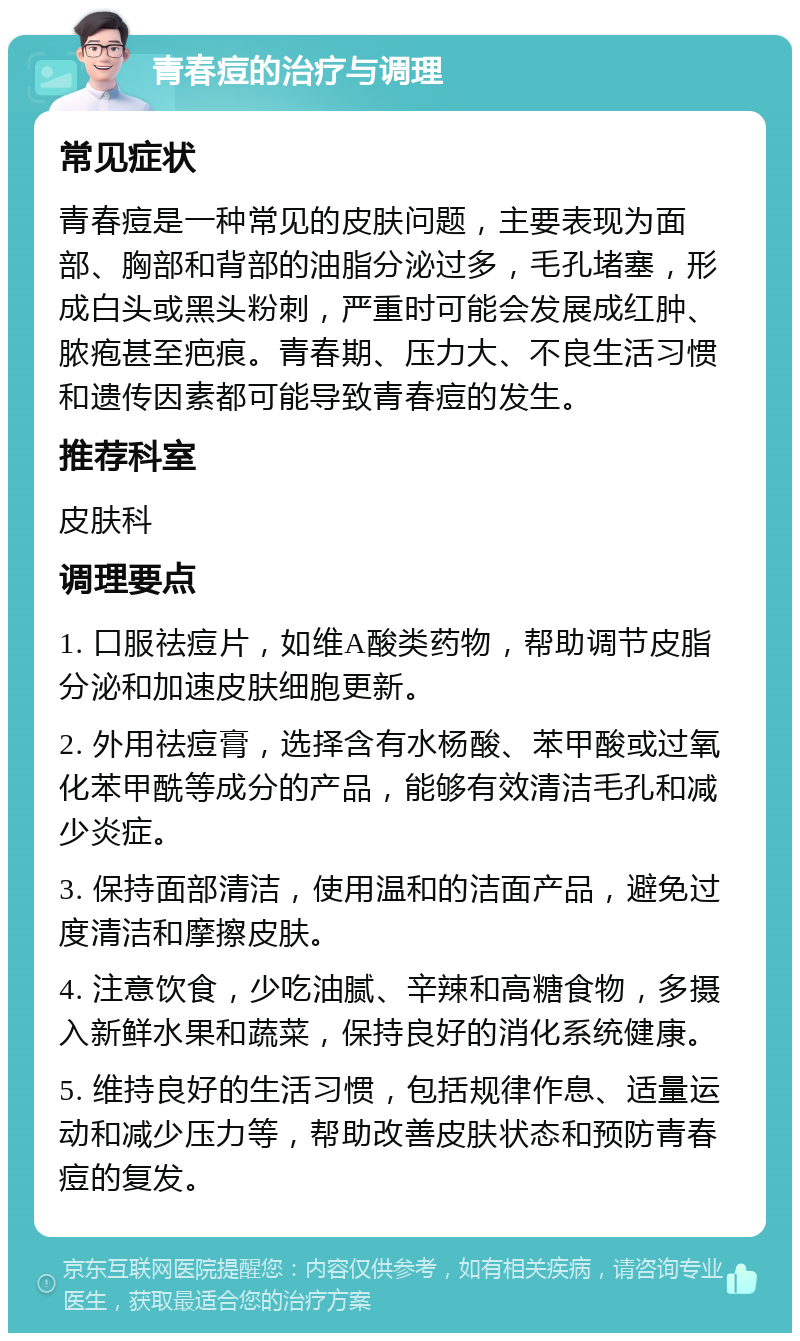 青春痘的治疗与调理 常见症状 青春痘是一种常见的皮肤问题，主要表现为面部、胸部和背部的油脂分泌过多，毛孔堵塞，形成白头或黑头粉刺，严重时可能会发展成红肿、脓疱甚至疤痕。青春期、压力大、不良生活习惯和遗传因素都可能导致青春痘的发生。 推荐科室 皮肤科 调理要点 1. 口服祛痘片，如维A酸类药物，帮助调节皮脂分泌和加速皮肤细胞更新。 2. 外用祛痘膏，选择含有水杨酸、苯甲酸或过氧化苯甲酰等成分的产品，能够有效清洁毛孔和减少炎症。 3. 保持面部清洁，使用温和的洁面产品，避免过度清洁和摩擦皮肤。 4. 注意饮食，少吃油腻、辛辣和高糖食物，多摄入新鲜水果和蔬菜，保持良好的消化系统健康。 5. 维持良好的生活习惯，包括规律作息、适量运动和减少压力等，帮助改善皮肤状态和预防青春痘的复发。