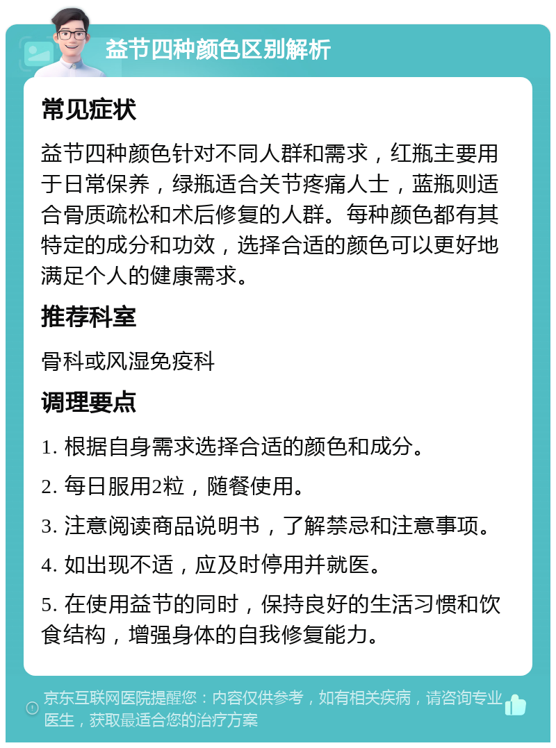 益节四种颜色区别解析 常见症状 益节四种颜色针对不同人群和需求，红瓶主要用于日常保养，绿瓶适合关节疼痛人士，蓝瓶则适合骨质疏松和术后修复的人群。每种颜色都有其特定的成分和功效，选择合适的颜色可以更好地满足个人的健康需求。 推荐科室 骨科或风湿免疫科 调理要点 1. 根据自身需求选择合适的颜色和成分。 2. 每日服用2粒，随餐使用。 3. 注意阅读商品说明书，了解禁忌和注意事项。 4. 如出现不适，应及时停用并就医。 5. 在使用益节的同时，保持良好的生活习惯和饮食结构，增强身体的自我修复能力。