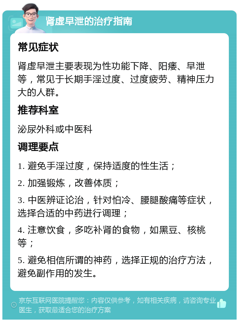 肾虚早泄的治疗指南 常见症状 肾虚早泄主要表现为性功能下降、阳痿、早泄等，常见于长期手淫过度、过度疲劳、精神压力大的人群。 推荐科室 泌尿外科或中医科 调理要点 1. 避免手淫过度，保持适度的性生活； 2. 加强锻炼，改善体质； 3. 中医辨证论治，针对怕冷、腰腿酸痛等症状，选择合适的中药进行调理； 4. 注意饮食，多吃补肾的食物，如黑豆、核桃等； 5. 避免相信所谓的神药，选择正规的治疗方法，避免副作用的发生。