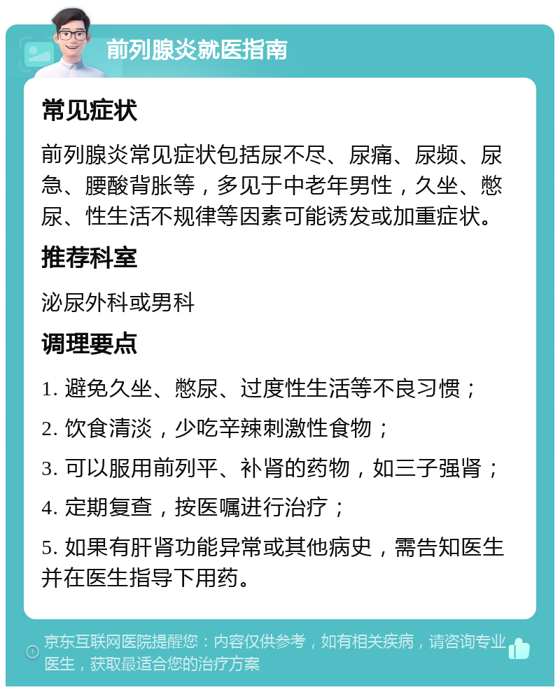 前列腺炎就医指南 常见症状 前列腺炎常见症状包括尿不尽、尿痛、尿频、尿急、腰酸背胀等，多见于中老年男性，久坐、憋尿、性生活不规律等因素可能诱发或加重症状。 推荐科室 泌尿外科或男科 调理要点 1. 避免久坐、憋尿、过度性生活等不良习惯； 2. 饮食清淡，少吃辛辣刺激性食物； 3. 可以服用前列平、补肾的药物，如三子强肾； 4. 定期复查，按医嘱进行治疗； 5. 如果有肝肾功能异常或其他病史，需告知医生并在医生指导下用药。