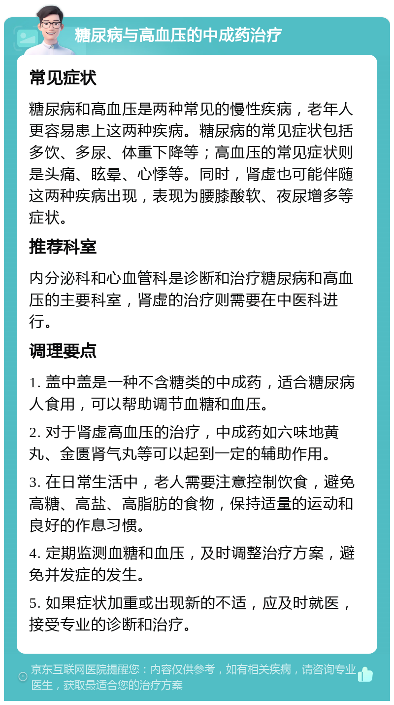 糖尿病与高血压的中成药治疗 常见症状 糖尿病和高血压是两种常见的慢性疾病，老年人更容易患上这两种疾病。糖尿病的常见症状包括多饮、多尿、体重下降等；高血压的常见症状则是头痛、眩晕、心悸等。同时，肾虚也可能伴随这两种疾病出现，表现为腰膝酸软、夜尿增多等症状。 推荐科室 内分泌科和心血管科是诊断和治疗糖尿病和高血压的主要科室，肾虚的治疗则需要在中医科进行。 调理要点 1. 盖中盖是一种不含糖类的中成药，适合糖尿病人食用，可以帮助调节血糖和血压。 2. 对于肾虚高血压的治疗，中成药如六味地黄丸、金匮肾气丸等可以起到一定的辅助作用。 3. 在日常生活中，老人需要注意控制饮食，避免高糖、高盐、高脂肪的食物，保持适量的运动和良好的作息习惯。 4. 定期监测血糖和血压，及时调整治疗方案，避免并发症的发生。 5. 如果症状加重或出现新的不适，应及时就医，接受专业的诊断和治疗。