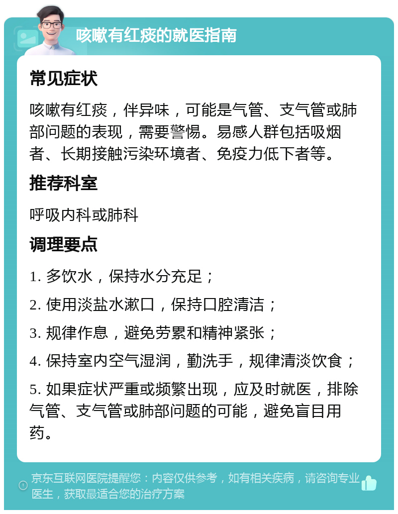 咳嗽有红痰的就医指南 常见症状 咳嗽有红痰，伴异味，可能是气管、支气管或肺部问题的表现，需要警惕。易感人群包括吸烟者、长期接触污染环境者、免疫力低下者等。 推荐科室 呼吸内科或肺科 调理要点 1. 多饮水，保持水分充足； 2. 使用淡盐水漱口，保持口腔清洁； 3. 规律作息，避免劳累和精神紧张； 4. 保持室内空气湿润，勤洗手，规律清淡饮食； 5. 如果症状严重或频繁出现，应及时就医，排除气管、支气管或肺部问题的可能，避免盲目用药。