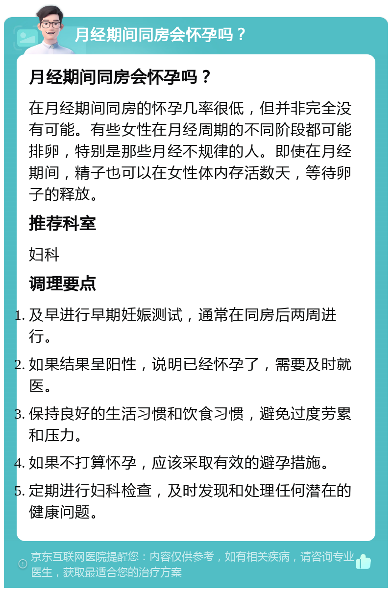 月经期间同房会怀孕吗？ 月经期间同房会怀孕吗？ 在月经期间同房的怀孕几率很低，但并非完全没有可能。有些女性在月经周期的不同阶段都可能排卵，特别是那些月经不规律的人。即使在月经期间，精子也可以在女性体内存活数天，等待卵子的释放。 推荐科室 妇科 调理要点 及早进行早期妊娠测试，通常在同房后两周进行。 如果结果呈阳性，说明已经怀孕了，需要及时就医。 保持良好的生活习惯和饮食习惯，避免过度劳累和压力。 如果不打算怀孕，应该采取有效的避孕措施。 定期进行妇科检查，及时发现和处理任何潜在的健康问题。