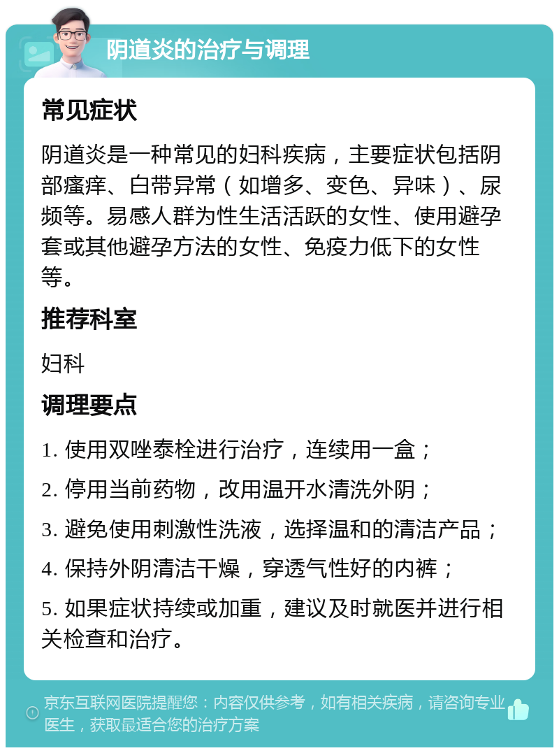 阴道炎的治疗与调理 常见症状 阴道炎是一种常见的妇科疾病，主要症状包括阴部瘙痒、白带异常（如增多、变色、异味）、尿频等。易感人群为性生活活跃的女性、使用避孕套或其他避孕方法的女性、免疫力低下的女性等。 推荐科室 妇科 调理要点 1. 使用双唑泰栓进行治疗，连续用一盒； 2. 停用当前药物，改用温开水清洗外阴； 3. 避免使用刺激性洗液，选择温和的清洁产品； 4. 保持外阴清洁干燥，穿透气性好的内裤； 5. 如果症状持续或加重，建议及时就医并进行相关检查和治疗。