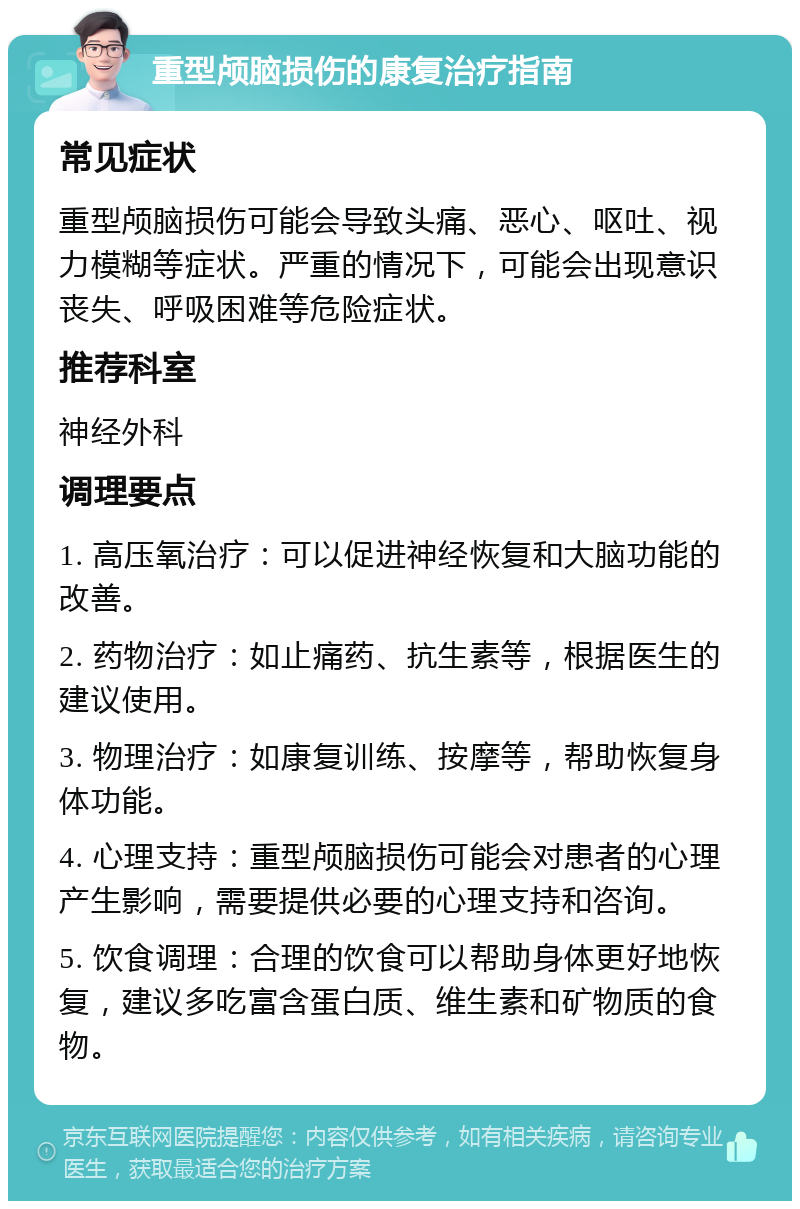 重型颅脑损伤的康复治疗指南 常见症状 重型颅脑损伤可能会导致头痛、恶心、呕吐、视力模糊等症状。严重的情况下，可能会出现意识丧失、呼吸困难等危险症状。 推荐科室 神经外科 调理要点 1. 高压氧治疗：可以促进神经恢复和大脑功能的改善。 2. 药物治疗：如止痛药、抗生素等，根据医生的建议使用。 3. 物理治疗：如康复训练、按摩等，帮助恢复身体功能。 4. 心理支持：重型颅脑损伤可能会对患者的心理产生影响，需要提供必要的心理支持和咨询。 5. 饮食调理：合理的饮食可以帮助身体更好地恢复，建议多吃富含蛋白质、维生素和矿物质的食物。