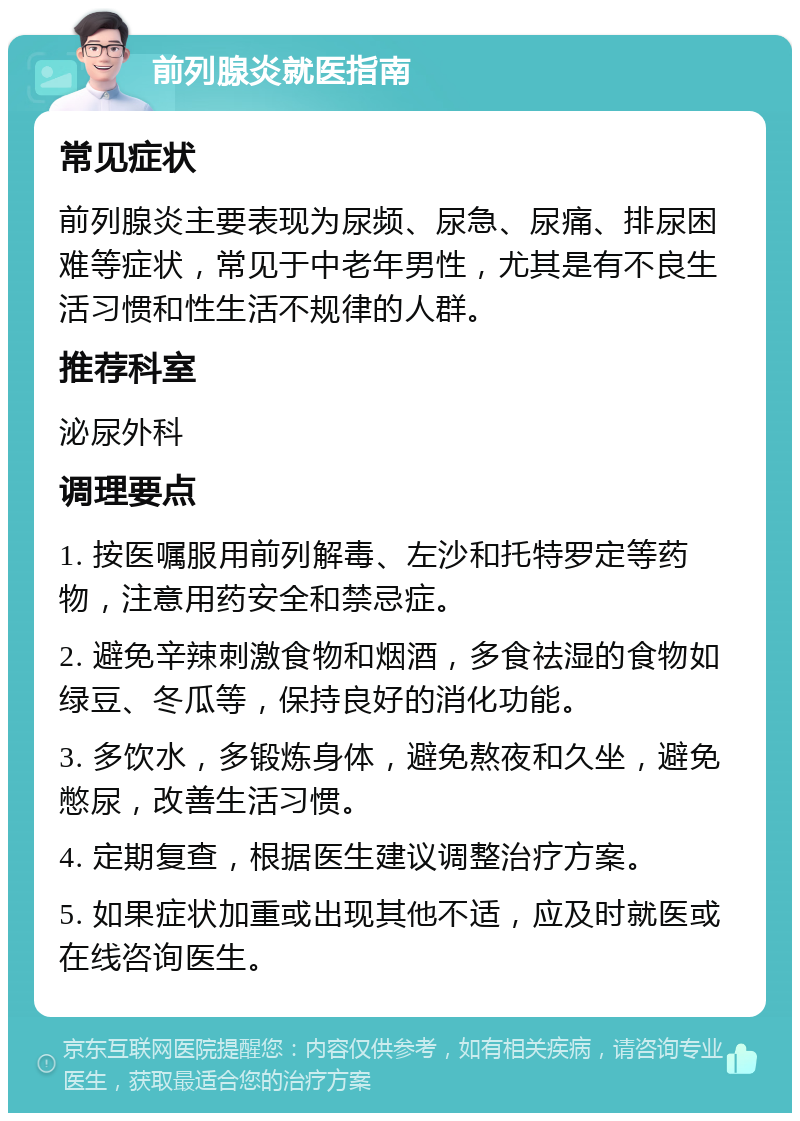 前列腺炎就医指南 常见症状 前列腺炎主要表现为尿频、尿急、尿痛、排尿困难等症状，常见于中老年男性，尤其是有不良生活习惯和性生活不规律的人群。 推荐科室 泌尿外科 调理要点 1. 按医嘱服用前列解毒、左沙和托特罗定等药物，注意用药安全和禁忌症。 2. 避免辛辣刺激食物和烟酒，多食祛湿的食物如绿豆、冬瓜等，保持良好的消化功能。 3. 多饮水，多锻炼身体，避免熬夜和久坐，避免憋尿，改善生活习惯。 4. 定期复查，根据医生建议调整治疗方案。 5. 如果症状加重或出现其他不适，应及时就医或在线咨询医生。