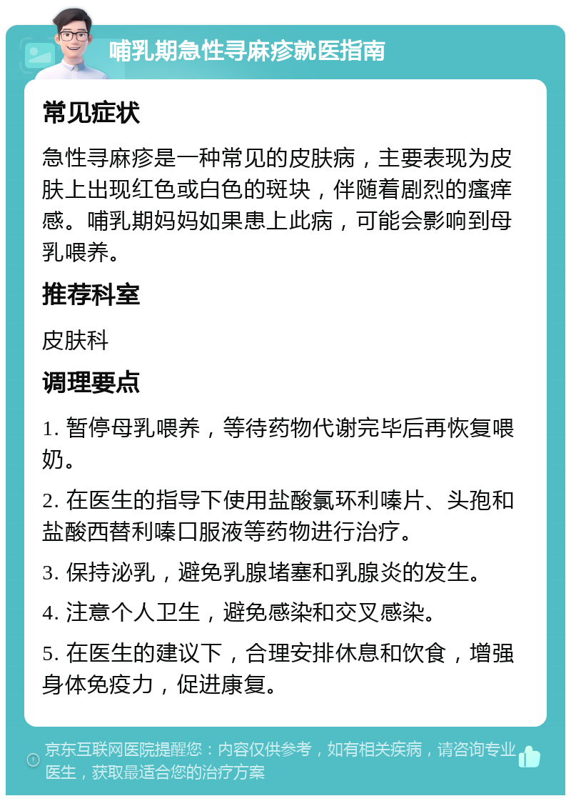 哺乳期急性寻麻疹就医指南 常见症状 急性寻麻疹是一种常见的皮肤病，主要表现为皮肤上出现红色或白色的斑块，伴随着剧烈的瘙痒感。哺乳期妈妈如果患上此病，可能会影响到母乳喂养。 推荐科室 皮肤科 调理要点 1. 暂停母乳喂养，等待药物代谢完毕后再恢复喂奶。 2. 在医生的指导下使用盐酸氯环利嗪片、头孢和盐酸西替利嗪口服液等药物进行治疗。 3. 保持泌乳，避免乳腺堵塞和乳腺炎的发生。 4. 注意个人卫生，避免感染和交叉感染。 5. 在医生的建议下，合理安排休息和饮食，增强身体免疫力，促进康复。