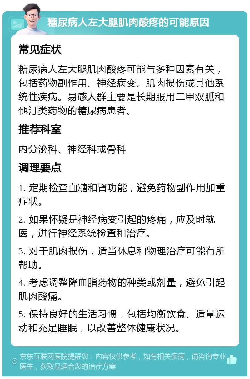 糖尿病人左大腿肌肉酸疼的可能原因 常见症状 糖尿病人左大腿肌肉酸疼可能与多种因素有关，包括药物副作用、神经病变、肌肉损伤或其他系统性疾病。易感人群主要是长期服用二甲双胍和他汀类药物的糖尿病患者。 推荐科室 内分泌科、神经科或骨科 调理要点 1. 定期检查血糖和肾功能，避免药物副作用加重症状。 2. 如果怀疑是神经病变引起的疼痛，应及时就医，进行神经系统检查和治疗。 3. 对于肌肉损伤，适当休息和物理治疗可能有所帮助。 4. 考虑调整降血脂药物的种类或剂量，避免引起肌肉酸痛。 5. 保持良好的生活习惯，包括均衡饮食、适量运动和充足睡眠，以改善整体健康状况。