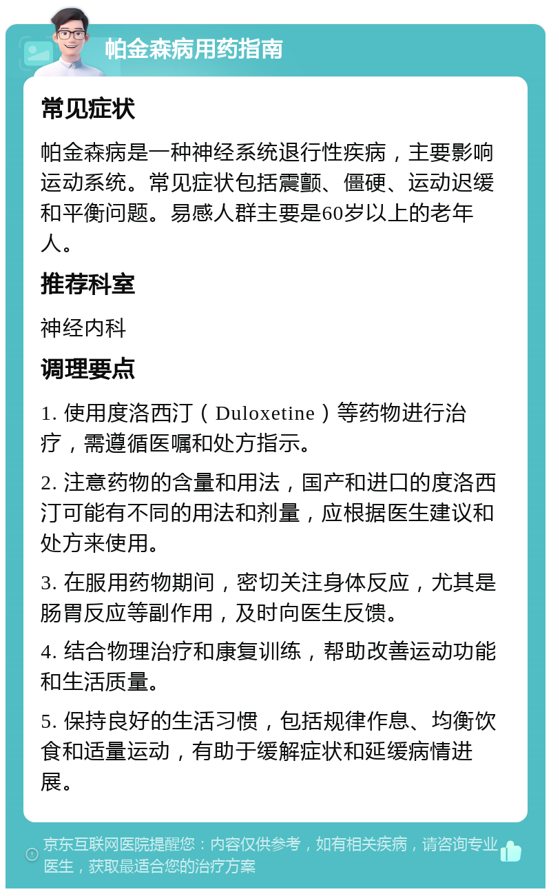 帕金森病用药指南 常见症状 帕金森病是一种神经系统退行性疾病，主要影响运动系统。常见症状包括震颤、僵硬、运动迟缓和平衡问题。易感人群主要是60岁以上的老年人。 推荐科室 神经内科 调理要点 1. 使用度洛西汀（Duloxetine）等药物进行治疗，需遵循医嘱和处方指示。 2. 注意药物的含量和用法，国产和进口的度洛西汀可能有不同的用法和剂量，应根据医生建议和处方来使用。 3. 在服用药物期间，密切关注身体反应，尤其是肠胃反应等副作用，及时向医生反馈。 4. 结合物理治疗和康复训练，帮助改善运动功能和生活质量。 5. 保持良好的生活习惯，包括规律作息、均衡饮食和适量运动，有助于缓解症状和延缓病情进展。