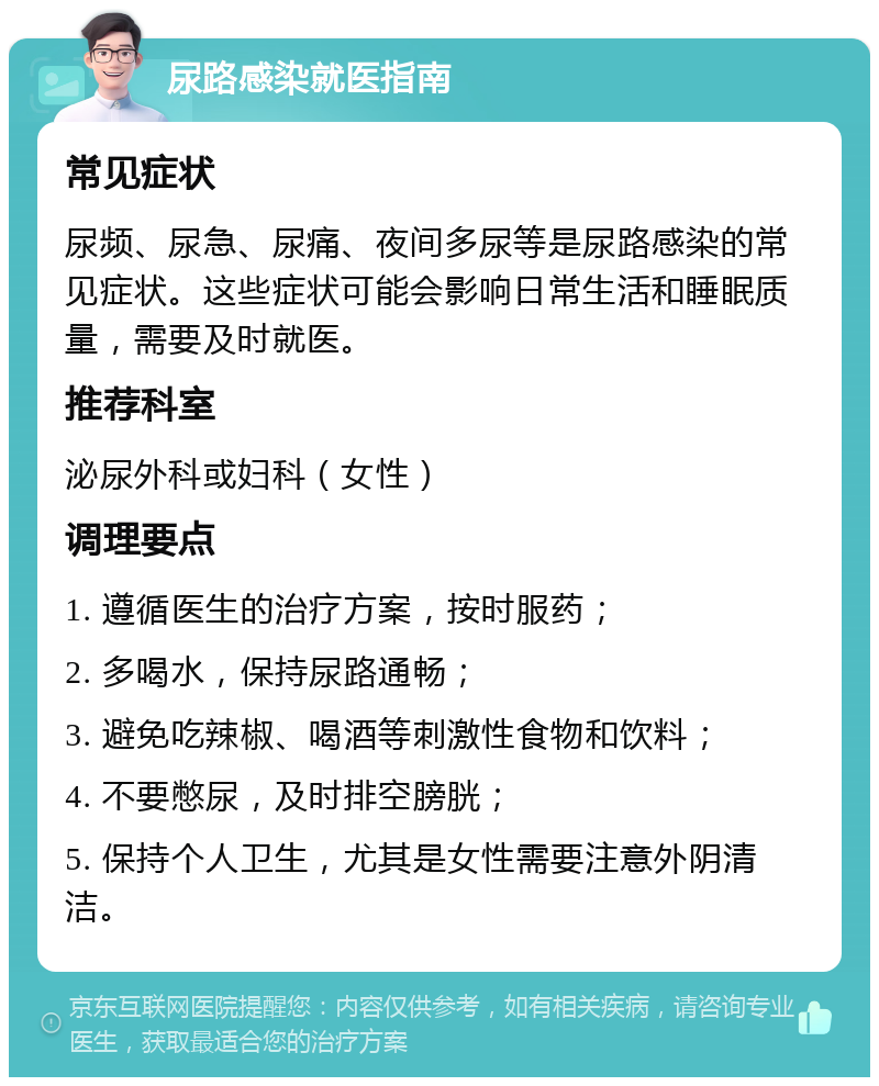 尿路感染就医指南 常见症状 尿频、尿急、尿痛、夜间多尿等是尿路感染的常见症状。这些症状可能会影响日常生活和睡眠质量，需要及时就医。 推荐科室 泌尿外科或妇科（女性） 调理要点 1. 遵循医生的治疗方案，按时服药； 2. 多喝水，保持尿路通畅； 3. 避免吃辣椒、喝酒等刺激性食物和饮料； 4. 不要憋尿，及时排空膀胱； 5. 保持个人卫生，尤其是女性需要注意外阴清洁。