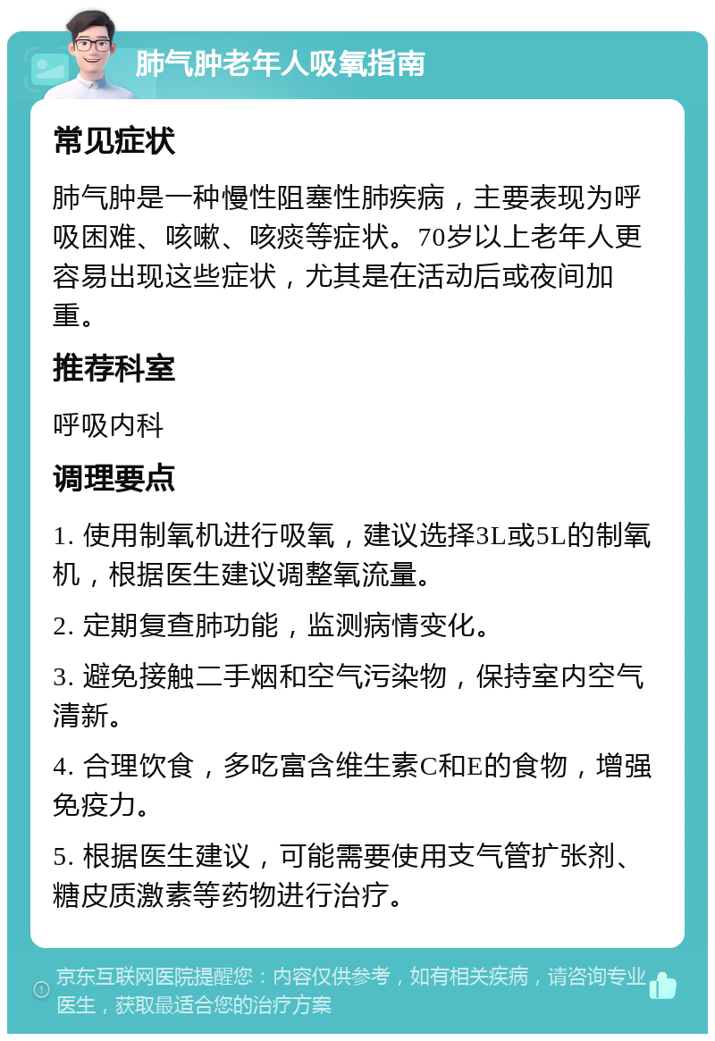 肺气肿老年人吸氧指南 常见症状 肺气肿是一种慢性阻塞性肺疾病，主要表现为呼吸困难、咳嗽、咳痰等症状。70岁以上老年人更容易出现这些症状，尤其是在活动后或夜间加重。 推荐科室 呼吸内科 调理要点 1. 使用制氧机进行吸氧，建议选择3L或5L的制氧机，根据医生建议调整氧流量。 2. 定期复查肺功能，监测病情变化。 3. 避免接触二手烟和空气污染物，保持室内空气清新。 4. 合理饮食，多吃富含维生素C和E的食物，增强免疫力。 5. 根据医生建议，可能需要使用支气管扩张剂、糖皮质激素等药物进行治疗。