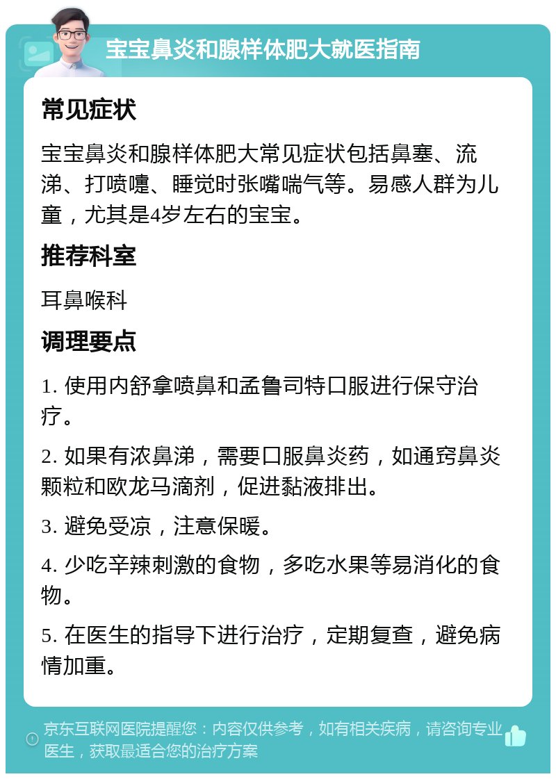 宝宝鼻炎和腺样体肥大就医指南 常见症状 宝宝鼻炎和腺样体肥大常见症状包括鼻塞、流涕、打喷嚏、睡觉时张嘴喘气等。易感人群为儿童，尤其是4岁左右的宝宝。 推荐科室 耳鼻喉科 调理要点 1. 使用内舒拿喷鼻和孟鲁司特口服进行保守治疗。 2. 如果有浓鼻涕，需要口服鼻炎药，如通窍鼻炎颗粒和欧龙马滴剂，促进黏液排出。 3. 避免受凉，注意保暖。 4. 少吃辛辣刺激的食物，多吃水果等易消化的食物。 5. 在医生的指导下进行治疗，定期复查，避免病情加重。