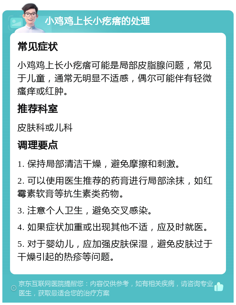 小鸡鸡上长小疙瘩的处理 常见症状 小鸡鸡上长小疙瘩可能是局部皮脂腺问题，常见于儿童，通常无明显不适感，偶尔可能伴有轻微瘙痒或红肿。 推荐科室 皮肤科或儿科 调理要点 1. 保持局部清洁干燥，避免摩擦和刺激。 2. 可以使用医生推荐的药膏进行局部涂抹，如红霉素软膏等抗生素类药物。 3. 注意个人卫生，避免交叉感染。 4. 如果症状加重或出现其他不适，应及时就医。 5. 对于婴幼儿，应加强皮肤保湿，避免皮肤过于干燥引起的热疹等问题。