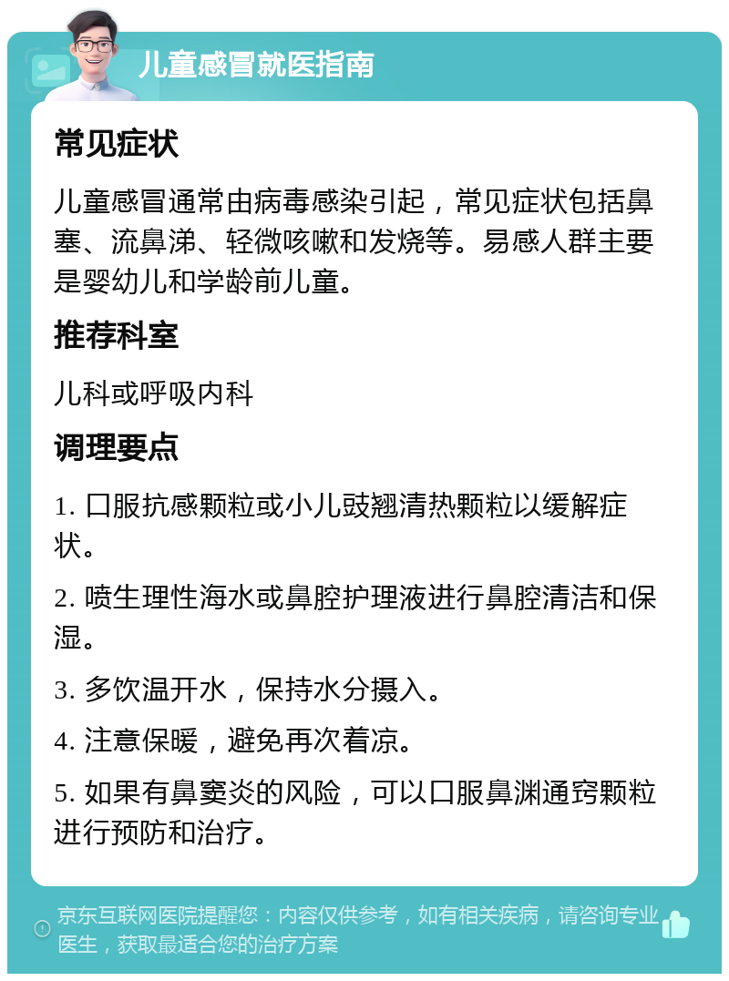 儿童感冒就医指南 常见症状 儿童感冒通常由病毒感染引起，常见症状包括鼻塞、流鼻涕、轻微咳嗽和发烧等。易感人群主要是婴幼儿和学龄前儿童。 推荐科室 儿科或呼吸内科 调理要点 1. 口服抗感颗粒或小儿豉翘清热颗粒以缓解症状。 2. 喷生理性海水或鼻腔护理液进行鼻腔清洁和保湿。 3. 多饮温开水，保持水分摄入。 4. 注意保暖，避免再次着凉。 5. 如果有鼻窦炎的风险，可以口服鼻渊通窍颗粒进行预防和治疗。