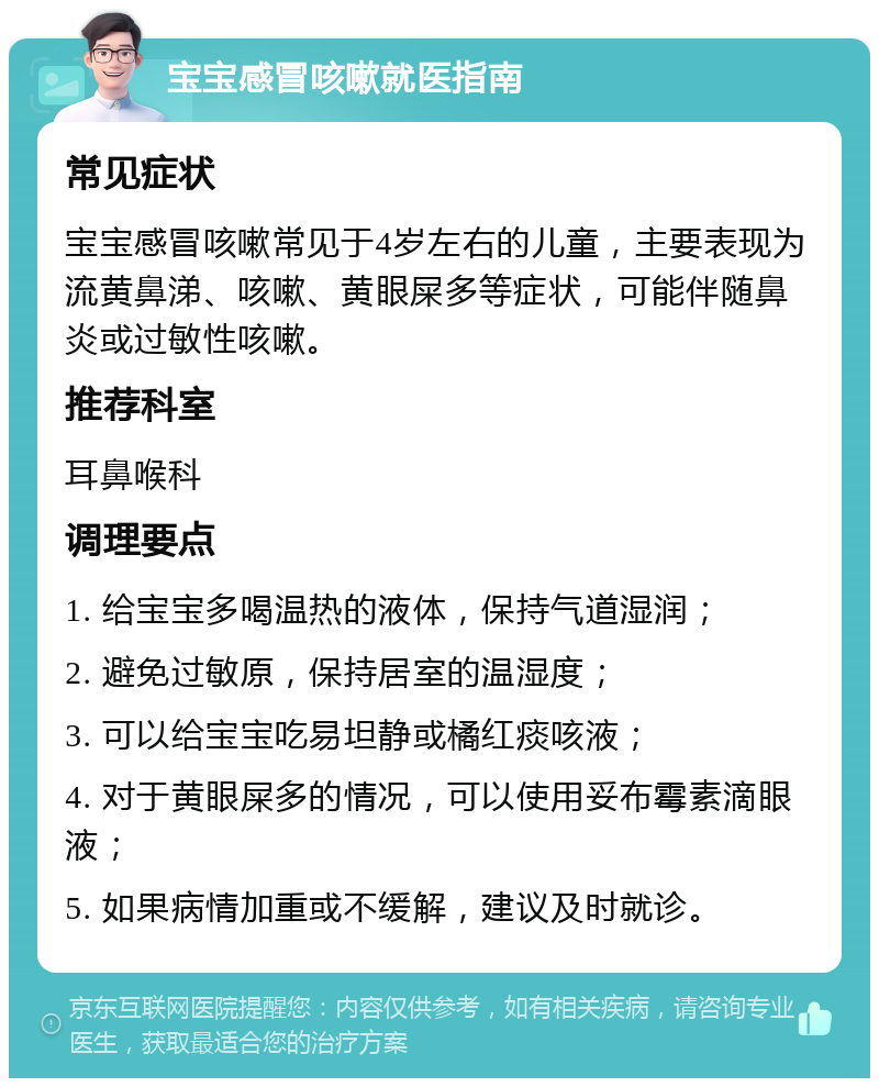 宝宝感冒咳嗽就医指南 常见症状 宝宝感冒咳嗽常见于4岁左右的儿童，主要表现为流黄鼻涕、咳嗽、黄眼屎多等症状，可能伴随鼻炎或过敏性咳嗽。 推荐科室 耳鼻喉科 调理要点 1. 给宝宝多喝温热的液体，保持气道湿润； 2. 避免过敏原，保持居室的温湿度； 3. 可以给宝宝吃易坦静或橘红痰咳液； 4. 对于黄眼屎多的情况，可以使用妥布霉素滴眼液； 5. 如果病情加重或不缓解，建议及时就诊。