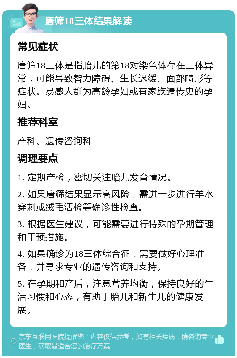 唐筛18三体结果解读 常见症状 唐筛18三体是指胎儿的第18对染色体存在三体异常，可能导致智力障碍、生长迟缓、面部畸形等症状。易感人群为高龄孕妇或有家族遗传史的孕妇。 推荐科室 产科、遗传咨询科 调理要点 1. 定期产检，密切关注胎儿发育情况。 2. 如果唐筛结果显示高风险，需进一步进行羊水穿刺或绒毛活检等确诊性检查。 3. 根据医生建议，可能需要进行特殊的孕期管理和干预措施。 4. 如果确诊为18三体综合征，需要做好心理准备，并寻求专业的遗传咨询和支持。 5. 在孕期和产后，注意营养均衡，保持良好的生活习惯和心态，有助于胎儿和新生儿的健康发展。