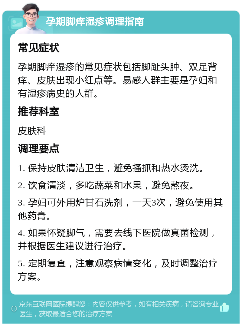 孕期脚痒湿疹调理指南 常见症状 孕期脚痒湿疹的常见症状包括脚趾头肿、双足背痒、皮肤出现小红点等。易感人群主要是孕妇和有湿疹病史的人群。 推荐科室 皮肤科 调理要点 1. 保持皮肤清洁卫生，避免搔抓和热水烫洗。 2. 饮食清淡，多吃蔬菜和水果，避免熬夜。 3. 孕妇可外用炉甘石洗剂，一天3次，避免使用其他药膏。 4. 如果怀疑脚气，需要去线下医院做真菌检测，并根据医生建议进行治疗。 5. 定期复查，注意观察病情变化，及时调整治疗方案。