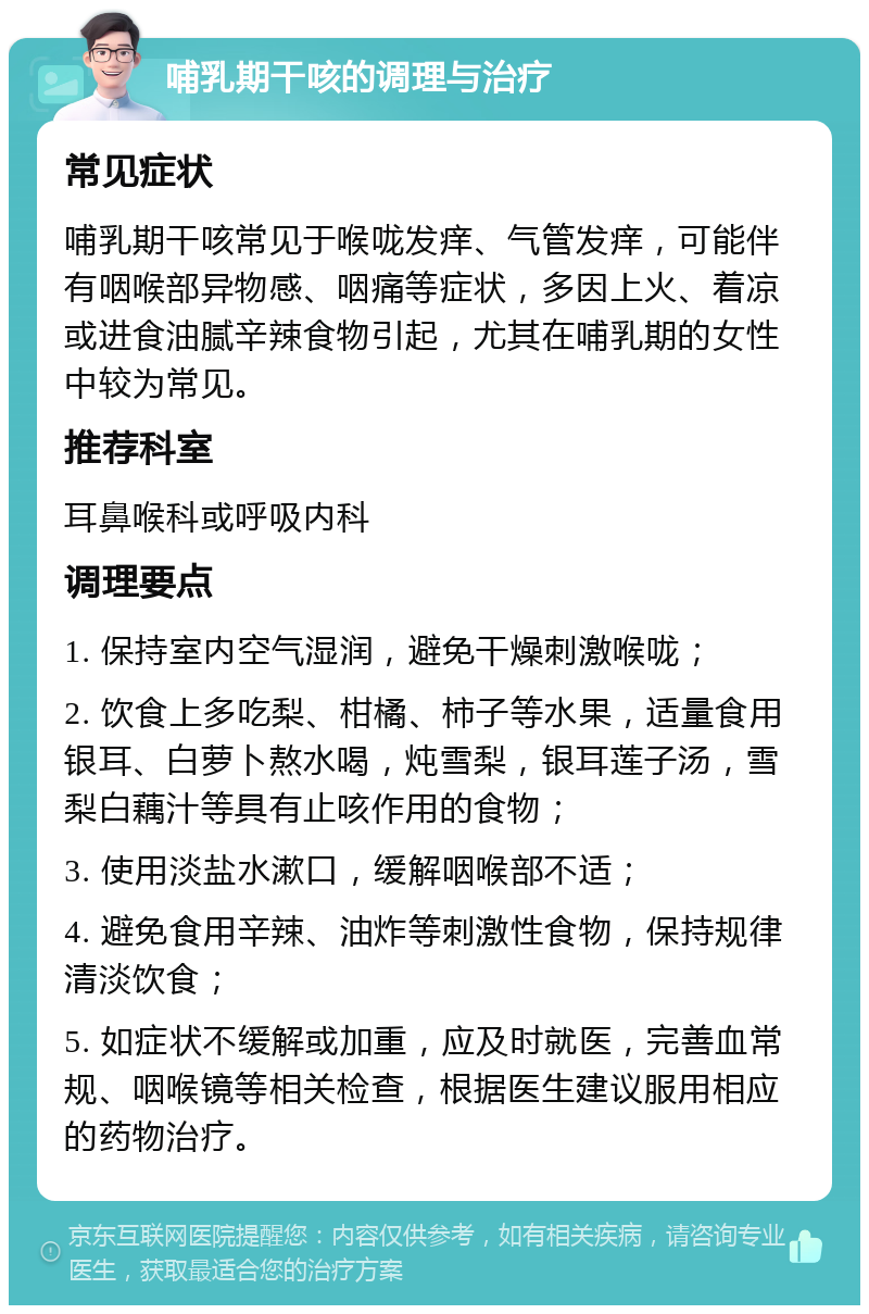 哺乳期干咳的调理与治疗 常见症状 哺乳期干咳常见于喉咙发痒、气管发痒，可能伴有咽喉部异物感、咽痛等症状，多因上火、着凉或进食油腻辛辣食物引起，尤其在哺乳期的女性中较为常见。 推荐科室 耳鼻喉科或呼吸内科 调理要点 1. 保持室内空气湿润，避免干燥刺激喉咙； 2. 饮食上多吃梨、柑橘、柿子等水果，适量食用银耳、白萝卜熬水喝，炖雪梨，银耳莲子汤，雪梨白藕汁等具有止咳作用的食物； 3. 使用淡盐水漱口，缓解咽喉部不适； 4. 避免食用辛辣、油炸等刺激性食物，保持规律清淡饮食； 5. 如症状不缓解或加重，应及时就医，完善血常规、咽喉镜等相关检查，根据医生建议服用相应的药物治疗。