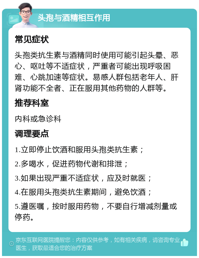 头孢与酒精相互作用 常见症状 头孢类抗生素与酒精同时使用可能引起头晕、恶心、呕吐等不适症状，严重者可能出现呼吸困难、心跳加速等症状。易感人群包括老年人、肝肾功能不全者、正在服用其他药物的人群等。 推荐科室 内科或急诊科 调理要点 1.立即停止饮酒和服用头孢类抗生素； 2.多喝水，促进药物代谢和排泄； 3.如果出现严重不适症状，应及时就医； 4.在服用头孢类抗生素期间，避免饮酒； 5.遵医嘱，按时服用药物，不要自行增减剂量或停药。