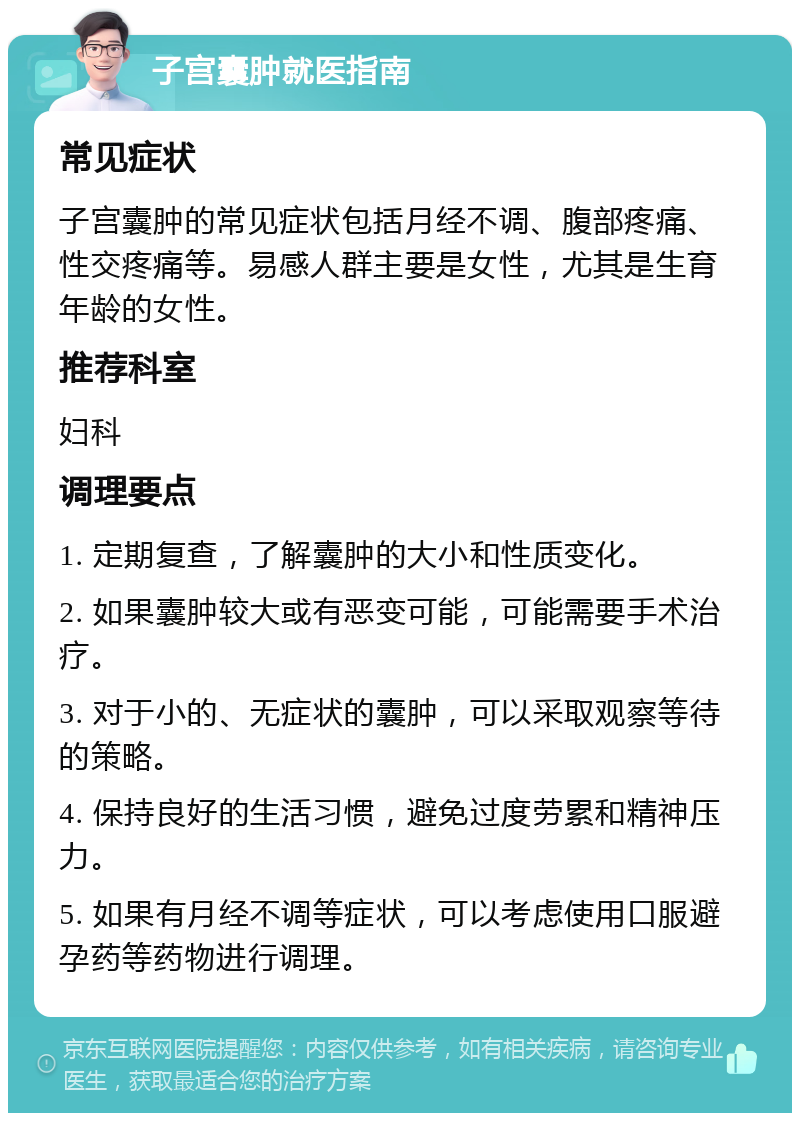 子宫囊肿就医指南 常见症状 子宫囊肿的常见症状包括月经不调、腹部疼痛、性交疼痛等。易感人群主要是女性，尤其是生育年龄的女性。 推荐科室 妇科 调理要点 1. 定期复查，了解囊肿的大小和性质变化。 2. 如果囊肿较大或有恶变可能，可能需要手术治疗。 3. 对于小的、无症状的囊肿，可以采取观察等待的策略。 4. 保持良好的生活习惯，避免过度劳累和精神压力。 5. 如果有月经不调等症状，可以考虑使用口服避孕药等药物进行调理。