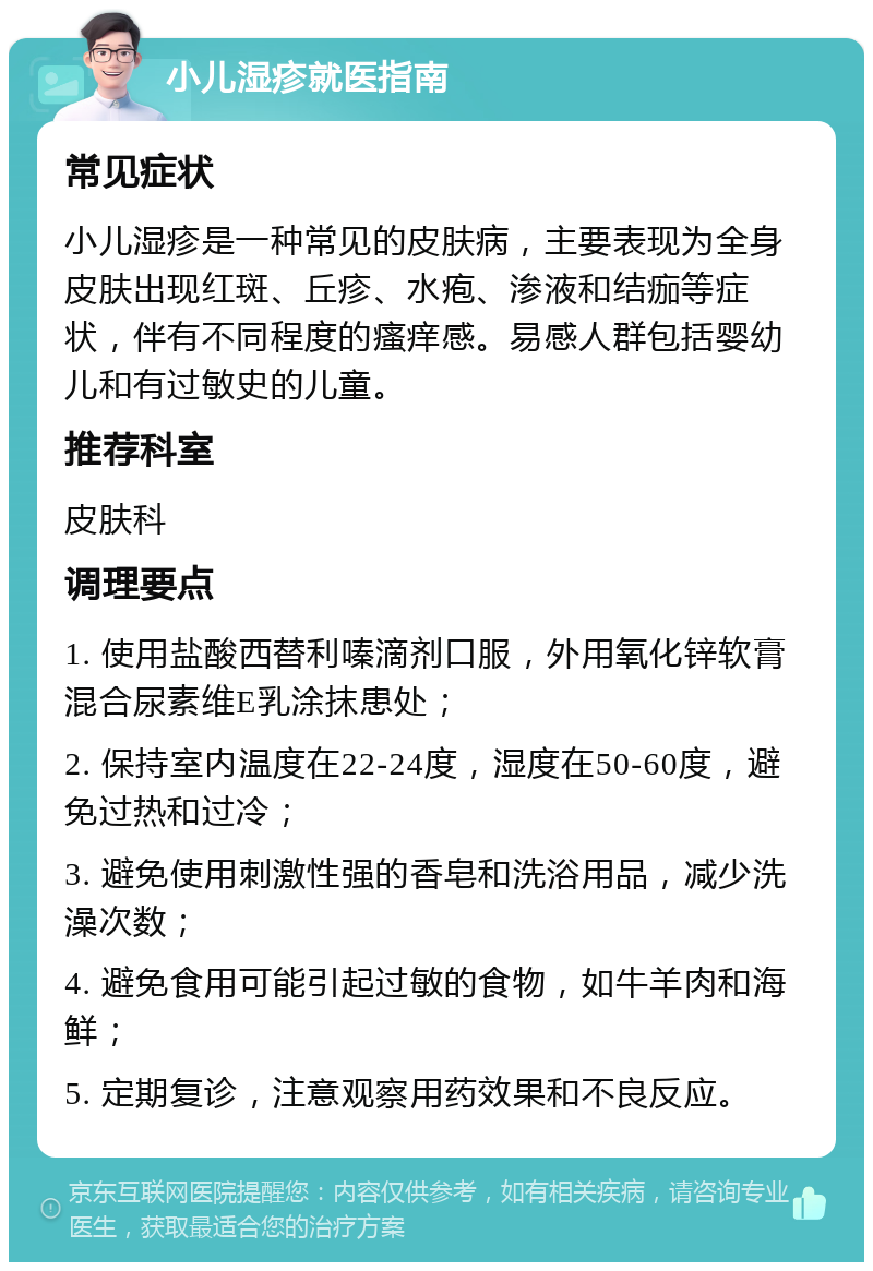 小儿湿疹就医指南 常见症状 小儿湿疹是一种常见的皮肤病，主要表现为全身皮肤出现红斑、丘疹、水疱、渗液和结痂等症状，伴有不同程度的瘙痒感。易感人群包括婴幼儿和有过敏史的儿童。 推荐科室 皮肤科 调理要点 1. 使用盐酸西替利嗪滴剂口服，外用氧化锌软膏混合尿素维E乳涂抹患处； 2. 保持室内温度在22-24度，湿度在50-60度，避免过热和过冷； 3. 避免使用刺激性强的香皂和洗浴用品，减少洗澡次数； 4. 避免食用可能引起过敏的食物，如牛羊肉和海鲜； 5. 定期复诊，注意观察用药效果和不良反应。