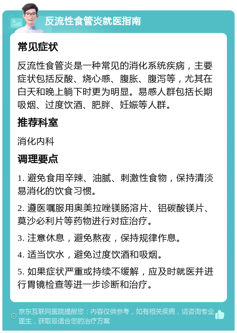 反流性食管炎就医指南 常见症状 反流性食管炎是一种常见的消化系统疾病，主要症状包括反酸、烧心感、腹胀、腹泻等，尤其在白天和晚上躺下时更为明显。易感人群包括长期吸烟、过度饮酒、肥胖、妊娠等人群。 推荐科室 消化内科 调理要点 1. 避免食用辛辣、油腻、刺激性食物，保持清淡易消化的饮食习惯。 2. 遵医嘱服用奥美拉唑镁肠溶片、铝碳酸镁片、莫沙必利片等药物进行对症治疗。 3. 注意休息，避免熬夜，保持规律作息。 4. 适当饮水，避免过度饮酒和吸烟。 5. 如果症状严重或持续不缓解，应及时就医并进行胃镜检查等进一步诊断和治疗。