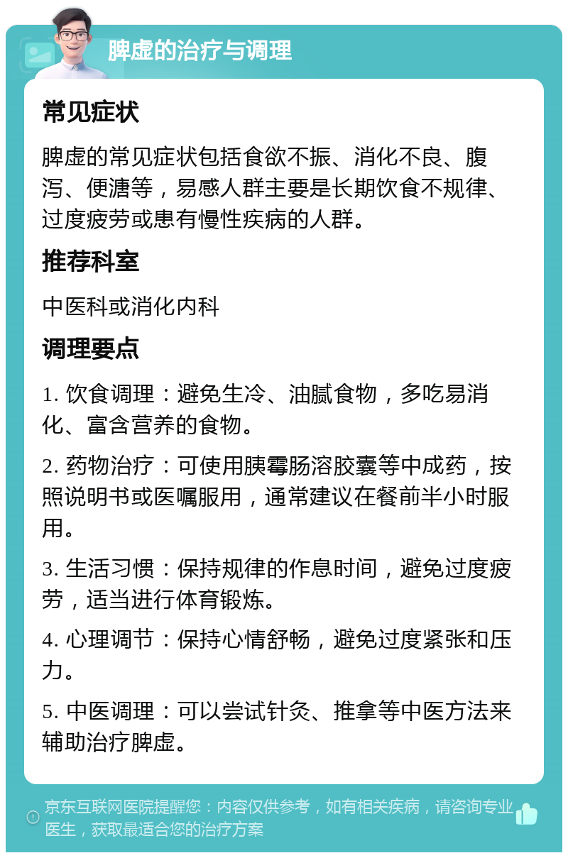 脾虚的治疗与调理 常见症状 脾虚的常见症状包括食欲不振、消化不良、腹泻、便溏等，易感人群主要是长期饮食不规律、过度疲劳或患有慢性疾病的人群。 推荐科室 中医科或消化内科 调理要点 1. 饮食调理：避免生冷、油腻食物，多吃易消化、富含营养的食物。 2. 药物治疗：可使用胰霉肠溶胶囊等中成药，按照说明书或医嘱服用，通常建议在餐前半小时服用。 3. 生活习惯：保持规律的作息时间，避免过度疲劳，适当进行体育锻炼。 4. 心理调节：保持心情舒畅，避免过度紧张和压力。 5. 中医调理：可以尝试针灸、推拿等中医方法来辅助治疗脾虚。