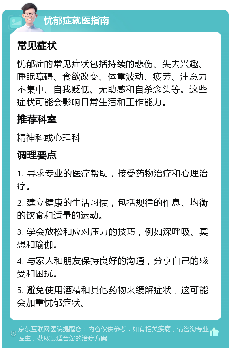 忧郁症就医指南 常见症状 忧郁症的常见症状包括持续的悲伤、失去兴趣、睡眠障碍、食欲改变、体重波动、疲劳、注意力不集中、自我贬低、无助感和自杀念头等。这些症状可能会影响日常生活和工作能力。 推荐科室 精神科或心理科 调理要点 1. 寻求专业的医疗帮助，接受药物治疗和心理治疗。 2. 建立健康的生活习惯，包括规律的作息、均衡的饮食和适量的运动。 3. 学会放松和应对压力的技巧，例如深呼吸、冥想和瑜伽。 4. 与家人和朋友保持良好的沟通，分享自己的感受和困扰。 5. 避免使用酒精和其他药物来缓解症状，这可能会加重忧郁症状。