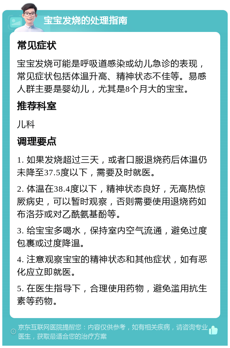 宝宝发烧的处理指南 常见症状 宝宝发烧可能是呼吸道感染或幼儿急诊的表现，常见症状包括体温升高、精神状态不佳等。易感人群主要是婴幼儿，尤其是8个月大的宝宝。 推荐科室 儿科 调理要点 1. 如果发烧超过三天，或者口服退烧药后体温仍未降至37.5度以下，需要及时就医。 2. 体温在38.4度以下，精神状态良好，无高热惊厥病史，可以暂时观察，否则需要使用退烧药如布洛芬或对乙酰氨基酚等。 3. 给宝宝多喝水，保持室内空气流通，避免过度包裹或过度降温。 4. 注意观察宝宝的精神状态和其他症状，如有恶化应立即就医。 5. 在医生指导下，合理使用药物，避免滥用抗生素等药物。