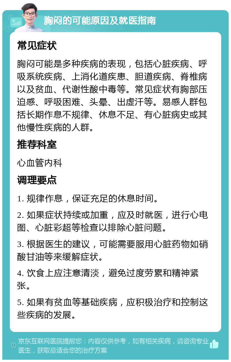 胸闷的可能原因及就医指南 常见症状 胸闷可能是多种疾病的表现，包括心脏疾病、呼吸系统疾病、上消化道疾患、胆道疾病、脊椎病以及贫血、代谢性酸中毒等。常见症状有胸部压迫感、呼吸困难、头晕、出虚汗等。易感人群包括长期作息不规律、休息不足、有心脏病史或其他慢性疾病的人群。 推荐科室 心血管内科 调理要点 1. 规律作息，保证充足的休息时间。 2. 如果症状持续或加重，应及时就医，进行心电图、心脏彩超等检查以排除心脏问题。 3. 根据医生的建议，可能需要服用心脏药物如硝酸甘油等来缓解症状。 4. 饮食上应注意清淡，避免过度劳累和精神紧张。 5. 如果有贫血等基础疾病，应积极治疗和控制这些疾病的发展。