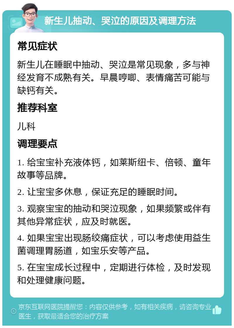 新生儿抽动、哭泣的原因及调理方法 常见症状 新生儿在睡眠中抽动、哭泣是常见现象，多与神经发育不成熟有关。早晨哼唧、表情痛苦可能与缺钙有关。 推荐科室 儿科 调理要点 1. 给宝宝补充液体钙，如莱斯纽卡、倍顿、童年故事等品牌。 2. 让宝宝多休息，保证充足的睡眠时间。 3. 观察宝宝的抽动和哭泣现象，如果频繁或伴有其他异常症状，应及时就医。 4. 如果宝宝出现肠绞痛症状，可以考虑使用益生菌调理胃肠道，如宝乐安等产品。 5. 在宝宝成长过程中，定期进行体检，及时发现和处理健康问题。